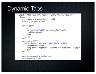 Dynamic Tabs
   _.each ["Moe Howard", "Larry Fine", "Curly Howard"],
     (name) ->
       firstName = name.split(' ')[0]
       uid = _.uniqueId "tab"

       tab = $("""
         <li>
            <a href="##{uid}" data-toggle="tab">
              #{firstName}
            </a>
         </li>
       """)
       content = $("""
         <div class="tab-pane fade" id="#{uid}">
            <h1>#{name}</h1>
            <img src="images/#{firstName.toLowerCase()}.jpg">
         </div>
       """)

       content.appendTo tabContent
       tab.appendTo tabs
 