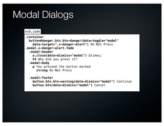 Modal Dialogs
  ex8.jade
  .container
    button#danger.btn.btn-danger(data-toggle="modal"
      data-target=".x-danger-alert") Do Not Press
  .modal.x-danger-alert.fade
    .modal-header
      a.close(data-dismiss="modal") &times;
      h3 Why did you press it?
    .modal-body
      p You pressed the button marked
        strong Do Not Press
        .
    .modal-footer
      button.btn.btn-warning(data-dismiss="modal") Continue
      button.btn(data-dismiss="modal") Cancel
 