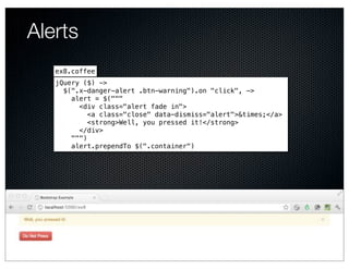Alerts
   ex8.coffee
   jQuery ($) ->
     $(".x-danger-alert .btn-warning").on "click", ->
       alert = $("""
         <div class="alert fade in">
            <a class="close" data-dismiss="alert">&times;</a>
            <strong>Well, you pressed it!</strong>
         </div>
       """)
       alert.prependTo $(".container")
 