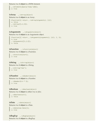 Returns true if object is a DOM element.
  _.isElement(jQuery('body')[0]);
  => true



isArray      _.isArray(object)
Returns true if object is an Array.
  (function(){ return _.isArray(arguments); })();
  => false
  _.isArray([1,2,3]);
  => true



isArguments        _.isArguments(object)

Returns true if object is an Arguments object.
  (function(){ return _.isArguments(arguments); })(1, 2, 3);
  => true
  _.isArguments([1,2,3]);
  => false



isFunction      _.isFunction(object)

Returns true if object is a Function.
  _.isFunction(alert);
  => true



isString     _.isString(object)

Returns true if object is a String.
  _.isString("moe");
  => true



isNumber        _.isNumber(object)
Returns true if object is a Number.
  _.isNumber(8.4 * 5);
  => true



isBoolean      _.isBoolean(object)
Returns true if object is either true or false.
  _.isBoolean(null);
  => false



isDate     _.isDate(object)
Returns true if object is a Date.
  _.isDate(new Date());
  => true



isRegExp       _.isRegExp(object)
Returns true if object is a RegExp.
 