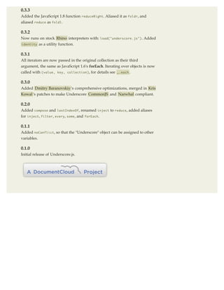 0.3.3
Added the JavaScript 1.8 function reduceRight . Aliased it as foldr , and
aliased reduce as foldl .

0.3.2
Now runs on stock Rhino interpreters with: load("underscore.js") . Added
identity     as a utility function.

0.3.1
All iterators are now passed in the original collection as their third
argument, the same as JavaScript 1.6's forEach. Iterating over objects is now
called with (value, key, collection) , for details see _.each .

0.3.0
Added Dmitry Baranovskiy 's comprehensive optimizations, merged in Kris
Kowal 's patches to make Underscore CommonJS and Narwhal compliant.

0.2.0
Added compose and       lastIndexOf ,   renamed inject to reduce , added aliases
for inject , filter , every , some , and   forEach .


0.1.1
Added noConflict , so that the "Underscore" object can be assigned to other
variables.

0.1.0
Initial release of Underscore.js.
 