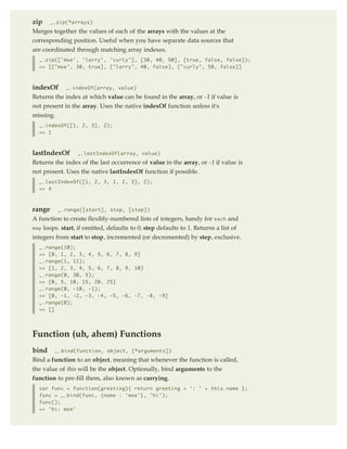 zip    _.zip(*arrays)

Merges together the values of each of the arrays with the values at the
corresponding position. Useful when you have separate data sources that
are coordinated through matching array indexes.
  _.zip(['moe', 'larry', 'curly'], [30, 40, 50], [true, false, false]);
  => [["moe", 30, true], ["larry", 40, false], ["curly", 50, false]]



indexOf      _.indexOf(array, value)
Returns the index at which value can be found in the array, or -1 if value is
not present in the array. Uses the native indexOf function unless it's
missing.
  _.indexOf([1, 2, 3], 2);
  => 1



lastIndexOf      _.lastIndexOf(array, value)
Returns the index of the last occurrence of value in the array, or -1 if value is
not present. Uses the native lastIndexOf function if possible.
  _.lastIndexOf([1, 2, 3, 1, 2, 3], 2);
  => 4



range      _.range([start], stop, [step])
A function to create flexibly-numbered lists of integers, handy for each and
map loops. start, if omitted, defaults to 0; step defaults to 1. Returns a list of
integers from start to stop, incremented (or decremented) by step, exclusive.
  _.range(10);
  => [0, 1, 2, 3, 4, 5, 6, 7, 8, 9]
  _.range(1, 11);
  => [1, 2, 3, 4, 5, 6, 7, 8, 9, 10]
  _.range(0, 30, 5);
  => [0, 5, 10, 15, 20, 25]
  _.range(0, -10, -1);
  => [0, -1, -2, -3, -4, -5, -6, -7, -8, -9]
  _.range(0);
  => []




Function (uh, ahem) Functions
bind     _.bind(function, object, [*arguments])
Bind a function to an object, meaning that whenever the function is called,
the value of this will be the object. Optionally, bind arguments to the
function to pre-fill them, also known as currying.
  var func = function(greeting){ return greeting + ': ' + this.name };
  func = _.bind(func, {name : 'moe'}, 'hi');
  func();
  => 'hi: moe'
 