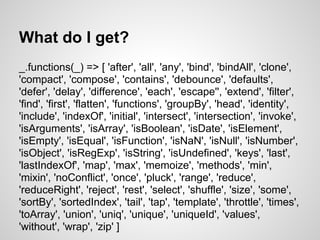 What do I get?
_.functions(_) => [ 'after', 'all', 'any', 'bind', 'bindAll', 'clone',
'compact', 'compose', 'contains', 'debounce', 'defaults',
'defer', 'delay', 'difference', 'each', 'escape'', 'extend', 'filter',
'find', 'first', 'flatten', 'functions', 'groupBy', 'head', 'identity',
'include', 'indexOf', 'initial', 'intersect', 'intersection', 'invoke',
'isArguments', 'isArray', 'isBoolean', 'isDate', 'isElement',
'isEmpty', 'isEqual', 'isFunction', 'isNaN', 'isNull', 'isNumber',
'isObject', 'isRegExp', 'isString', 'isUndefined', 'keys', 'last',
'lastIndexOf', 'map', 'max', 'memoize', 'methods', 'min',
'mixin', 'noConflict', 'once', 'pluck', 'range', 'reduce',
'reduceRight', 'reject', 'rest', 'select', 'shuffle', 'size', 'some',
'sortBy', 'sortedIndex', 'tail', 'tap', 'template', 'throttle', 'times',
'toArray', 'union', 'uniq', 'unique', 'uniqueId', 'values',
'without', 'wrap', 'zip' ]
 
