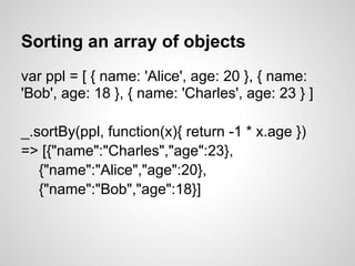 Sorting an array of objects
var ppl = [ { name: 'Alice', age: 20 }, { name:
'Bob', age: 18 }, { name: 'Charles', age: 23 } ]

_.sortBy(ppl, function(x){ return -1 * x.age })
=> [{"name":"Charles","age":23},
   {"name":"Alice","age":20},
   {"name":"Bob","age":18}]
 