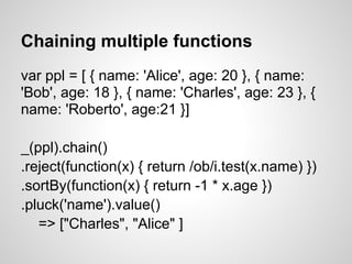 Chaining multiple functions
var ppl = [ { name: 'Alice', age: 20 }, { name:
'Bob', age: 18 }, { name: 'Charles', age: 23 }, {
name: 'Roberto', age:21 }]

_(ppl).chain()
.reject(function(x) { return /ob/i.test(x.name) })
.sortBy(function(x) { return -1 * x.age })
.pluck('name').value()
   => ["Charles", "Alice" ]
 