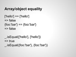 Array/object equality
['hello'] == ['hello']
=> false
{foo:'bar'} == {foo:'bar'}
=> false

_.isEqual(['hello'], ['hello'])
=> true
_.isEqual({foo:'bar'}, {foo:'bar'})
 