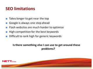 SEO limitations

■   Takes longer to get near the top
■   Google is always one step ahead
■   Flash websites are much harder to optimise
■   High competition for the best keywords
■   Difficult to rank high for generic keywords

      Is there something else I can use to get around these
                            problems?
 