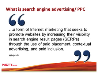 What is search engine advertising/ PPC



 …a form of Internet marketing that seeks to
 promote websites by increasing their visibility
 in search engine result pages (SERPs)
 through the use of paid placement, contextual
 advertising, and paid inclusion.
 Wikipedia
 