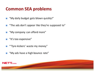 Common SEA problems
■ “My daily budget gets blown quickly!”

■ “The ads don’t appear like they’re supposed to”

■ “My company can afford more”

■ “It’s too expensive”

■ “‘Tyre-kickers’ waste my money”

■ “My ads have a high bounce rate”
 