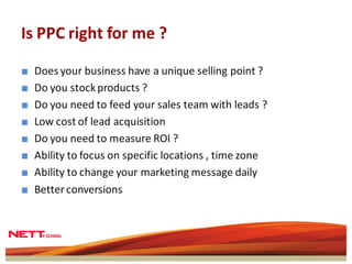 Is PPC right for me ?

■   Does your business have a unique selling point ?
■   Do you stock products ?
■   Do you need to feed your sales team with leads ?
■   Low cost of lead acquisition
■   Do you need to measure ROI ?
■   Ability to focus on specific locations , time zone
■   Ability to change your marketing message daily
■   Better conversions
 