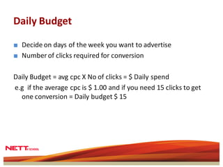 Daily Budget

■ Decide on days of the week you want to advertise
■ Number of clicks required for conversion

Daily Budget = avg cpc X No of clicks = $ Daily spend
e.g if the average cpc is $ 1.00 and if you need 15 clicks to get
  one conversion = Daily budget $ 15
 