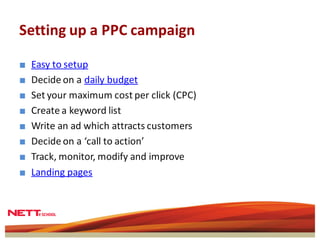 Setting up a PPC campaign

■   Easy to setup
■   Decide on a daily budget
■   Set your maximum cost per click (CPC)
■   Create a keyword list
■   Write an ad which attracts customers
■   Decide on a ‘call to action’
■   Track, monitor, modify and improve
■   Landing pages
 
