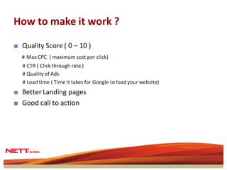 How to make it work ?

■ Quality Score ( 0 – 10 )
  # Max CPC ( maximum cost per click)
  # CTR ( Click through rate )
  # Quality of Ads
  # Load time ( Time it takes for Google to load your website)
■ Better Landing pages
■ Good call to action
 