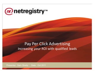 Pay Per Click Advertising
           Increasing your ROI with qualified leads



Presenter: Sam Shetty   Date: Oct 2011
 