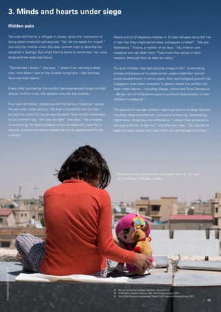| 11
Hidden pain
Ten-year-old Fatima, a refugee in Jordan, gives the impression of
being determined and self-assured. “No, let me speak for myself,”
she tells her mother when the older woman tries to describe her
daughter’s feelings. But when Fatima starts to remember, her voice
drops and her eyes lose focus.
“Sometimes I dream,” she says. “I dream I am carrying a dead
man. And when I look at the children living here, I feel like they
have lost their hearts.”
Every child touched by this conflict has experienced things no child
should. And for most, the deepest wounds are invisible.
Four-year-old Adnan, sheltering with his family in Lebanon, carries
his pain both inside and out. His face is scarred by the fire that
burned him when his house was bombed. Now he sits motionless
on his mother’s lap. “He cries all night,” she says. “He is scared
of everything. He feels hopeless when we leave him, even for a
second. Anytime someone outside the family approaches him he
is afraid.”
3. Minds and hearts under siege
Nearly a third of displaced children in Za’atari refugee camp still live
in fear that they might be bombed, kidnapped or killed23
. “We get
flashbacks,” Kinana, a mother of six says. “My children see
weapons and can label them. They know the names of each
weapon, because they’ve seen so many.”
For such children, fear has become a way of life24
. Unremitting
anxiety and exposure to violence has undermined their normal
social development. In some cases, their psychological growth has
stopped or even been reversed. In places where the conflict has
been most intense – including Aleppo, Homs and Rural Damascus
– 98 per cent of inhabitants report a profound deterioration in their
children’s wellbeing25
.
The parents of younger children report symptoms of deep distress,
including sleep disturbances, crying and screaming, bed-wetting,
nightmares, clinginess and withdrawal. “I dream that someone is
coming to kill me, to eat me,” little Marwan, says. “So I decide to
keep my eyes closed, and stay inside, so nothing bad will come.”
23	 No Lost Generation Strategic Overview, January 2014
24	 Child Rights Situation Analysis: War Child Holland January 2014
25	 Syria Child Protection Assessment: Global Child Protection Working Group, 2013
©UNICEF/UKLA2013-03829/Lyon
Fatima and her parents live in a single room on the roof
of a building in Mafraq, Jordan.
 
