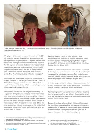 12 | Under Siege
“Many Syrian children are in pure survival mode”, says UNICEF
child protection specialist Jane MacPhail, who spends her days
working with child refugees in Jordan. “They have seen the most
terrible things and forget normal social and emotional responses.
One little boy who came across the border with his parents had
stopped speaking entirely. But after spending time at a UNICEF
supported child-friendly space – one day, he started to speak
again. Everyone was amazed, and moved – most of all, his
parents. They thought they would never hear his voice again.”
Older children and teenagers are struggling in different ways. A
survey of children in Za’atari refugee camp found that a third of all
children displayed aggressive behaviour and self-harm. Girls are
more likely than boys to admit to difficult emotions (74 per cent of
girls compared to 46 per cent of boys)26
.
Family violence is on the rise, with refugee children listing it as
a key concern during interviews with child protection specialists.
Some report being bullied by other Syrians or by local children27
.
School drop-out rates are higher for older children, many of whom
are living with intense feelings of frustration, shame and rage at
the chaos around them. These children are at risk of drifting into
crime, addiction and violence. Parents speak of their concern that
teenagers are slipping out of control and that criminal gangs are
recruiting them for money28
.
26	 Mental Health/Psychosocial and Child Protection for Syrian Refugee Adolescents in Za’atari refugee 	
	 camp, International Medical Corps and UNICEF July 2013
27	 Data on enrollment and school drop out rates from Ministries of Education in Syria, Jordan and 	
	Lebanon.
28	 Mental Health/Psychosocial and Child Protection for Syrian Refugee Adolescents in Za’atari refugee 	
	 camp, International Medical Corps and UNICEF July 2013
©UNICEF/NYHQ2013-1419/Noorani
12-year old Safaa cries as she tells a UNICEF aid worker about her family’s harrowing journey from their home in Syria, to the
Kawergosk refugee camp in Iraq.
Evidence suggests that some young people are being
encouraged to join armed groups following the death of family
members. Political mobilization by fighting factions and peer
pressure from families and communities combine to make boys
feel that it is their duty to fight29
.
Children in distress instinctively look to their families for comfort.
But family coping mechanisms are wearing thin. Parents lack jobs,
money and their own support networks. They are dealing with
their own stresses - trying to keep their families safe, housed and
fed or navigating the many challenges refugees face30
.
A third of refugee children in Lebanon and Jordan only leave their
shelters once a week31
. Lack of safe spaces to play - to simply be
children together – is a constant source of frustration.
Fatima, a bright girl of ten, speaks for many when she describes
the intense sadness of her new isolation. Once an active school-
child, she now spends all day with her parents on a bare rooftop in
Amman, playing with two dolls.
Despite all they have suffered, Syria’s children still find reason
for hope. Most cherish a belief that one day they will return to a
peaceful Syria, to re-kindle old friendships and revive old dreams.
But their resilience is being tested to the limit by the lack of
opportunities around them and the fears they cry.
29	 Syria Crisis: Education Interrupted. UNICEF and partners December 2013
30	 Education Rapid Needs Assessment For Displaced Syrian Children in Schools, Communities and 	
	 Safe Spaces: UNICEF Lebanon and Save the Children, July 2012.
31	The Future of Syria – Refugee Children in Crisis: UNHCR November 2013
 