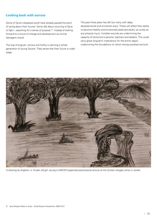 | 13
A drawing by Angham, a 14-year old girl, during a UNICEF-supported psychosocial activity at the Za’atari refugee camp in Jordan.
Looking back with sorrow
Some of Syria’s displaced youth have already passed the point
of caring about their futures. Some talk about returning to Syria
to fight – searching for a sense of purpose 32
. Instead of looking
forward to a future of change and development as normal
teenagers would.
The trap of anguish, sorrow and futility is claiming a whole
generation of young Syrians. They sense that their future is under
siege.
32	 Syrian Refugee Children in Jordan – A Desk Review of Assessments: UNICEF 2013
The past three years has left too many with deep
developmental and emotional scars. These will affect their ability
to become healthy and emotionally balanced adults, as surely as
any physical injury. Invisible wounds are undermining the
capacity of tomorrow’s parents, teachers and leaders. This could
carry grave long-term implications for the entire region,
undermining the foundations on which strong societies are built.
 