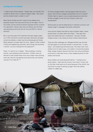 14 | Under Siege
Losing out on school
“I used to want to be a teacher,” Hassan says, as he tends a fire
outside his family’s tent in Lebanon’s Beka’a valley. “But where
are the schools to learn or teach in now?”
Many Syrian families are still in shock at the collapse of an
education system that was once the envy of the region. Prior to
the conflict, primary school enrollment had been almost universal
for a generation, literacy rates were over 90 per cent and Syria
was spending almost 5 per cent of its annual GDP on national
learning33
.
But in just three years this investment has been largely wiped
out. A fifth of all Syria’s schools have been destroyed, damaged,
turned into shelters, or taken over by armed groups and forces.
Many teachers no longer report for work. Nearly 3 million children
in Syria and neighbouring countries– half of those who should be
in school – are now missing from the classroom34
.
Shaza, 15, used to live in Aleppo. “Many buildings, including
schools, were attacked and burned down. Children were not
allowed to walk outside freely since many snipers were shooting
every day. Security was getting worse day by day, and violence
was part of our daily life.”35
33	 World Bank data; spending on public education as a % of GDP 2004-2008 & 2009 onwards;
34	 Syria Crisis : Education Interrupted, UNICEF, World Vision, UNHCR, Save the Children,
	 December 2013
35	 UNICEF Emergency school supplies promote learning amid an education crisis, in the Syrian Arab 	
	 Republic, http://www.unicef.org/infobycountry/syria_70746.html
©UNICEF/NYHQ2013-1012/Romenzi
For Syrian refugee children, learning opportunities are just as
scarce. Half of Syria’s refugee schoolchildren are not in school36
.
Children fight for space in over-crowded classrooms while their
families struggle to cover the cost of books, tuition and
transportation.
School pupils can also be deterred by an unfamiliar curriculum and
classes taught in languages they barely understand.
Iman and her children have fled to Iraq’s Kurdistan region, where
schools teach in Kurdish rather than Arabic. “They open their
books and realise they don’t understand,” she says. Outside
refugee camps in Iraq, hardly any Syrian children attend school.
There are other challenges too. Refugee families may not have
the right papers to enroll their children in schools that – in many
cases – are located long kilometres away. Poor diets mean many
children arrive to class hungry, and unable to concentrate properly.
Older refugee students discover that their new school certificates
could have no value back home in Syria, deepening fears for their
careers and futures.
Some children are simply being left behind. “I wanted to be a
doctor before,” eight year-old Jumana, now living in Turkey, told
us. But after three years out of school because of the conflict, she
has almost no hope of catching up again. Now she collects
rubbish for US$4 a day.
36	 Syria - Education Interrupted: UNICEF, 13 December 2013
Children at an informal tented
school in Lebanon’s Bekaa
valley.
 