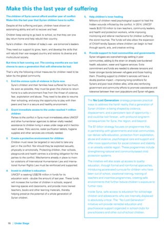 16 | Under Siege
Make this the last year of suffering
The children of Syria cannot afford another year of conflict:
Make this the last year that Syrian children have to suffer.
Despite all the suffering and pain, children have shown an
astonishing ability and will to recover and heal.
Children keep asking to go back to school, so that they can one
day return home and help rebuild their country.
Syria’s children - the children of today’s war - are tomorrow’s leaders.
They need our support to grow, learn, and develop the skills that
will rebuild their war-ravaged country and restore its diverse and
multicultural society.
But time is fast running out. The coming months are our last
chance to save a generation that will otherwise be lost.
That’s why the following critical measures for children need to be
taken by the global community.
1.	 End the vicious cycle of violence in Syria now
Syria’s children and their families have suffered far too much.
As soon as possible, they must be given the chance to return
home to a safe environment free from the threat of violence,
fear, exploitation and abuse. They need to be able to resume
their schooling, and enjoy the opportunity to play with their
peers and live in a secure and healthy environment.
2.	 Grant immediate access to the under-reached 1 million
children
Parties to the conflict in Syria must immediately allow UNICEF
and other humanitarian agencies to deliver vitally needed
assistance to children living in areas under siege and in hard-to-
reach areas. Polio vaccine, water purification tablets, hygiene
supplies and other services are critically needed.
3.	 Create a protective environment for children
Children must never be targeted or recruited to take any
part in the conflict. Nor should they be exploited sexually,
physically or emotionally. Protecting children, their schools,
playgrounds and health centres is a binding obligation for the
parties to the conflict. Mechanisms already in place to moni-
tor violations of International Humanitarian Law and Interna-
tional Human Rights Law must be reinforced and supported.
4.	 Invest in children’s education
UNICEF is seeking US$276 million in funds for its
education work - double the amount of last year. These funds
will increase the number of children in schools, expand
learning spaces and classrooms, and provide more trained
teachers, books and other learning materials, thereby
helping preserve the potential of a whole generation of
Syrian children.
5.	 Help children’s inner healing
Millions of children need psychological support to heal the
hidden wounds inflicted by the conflict. In 2014, UNICEF
needs $US110 million to train teachers, community leaders,
and health and protection workers, while improving
monitoring and referral mechanisms for children suffering
the worst traumas. The funds will also allow the expansion
of Child-Friendly Spaces where children can begin to heal
through sports, arts, and creative writing.
6.	 Provide support to host communities and governments
Syrian refugees are overwhelmingly settling in poor
communities, adding to the strain on already over-burdened
health, education, water and hygiene services. Extra
commitment and funds are needed to alleviate tensions and
foster stronger bonds between refugees and those hosting
them. Providing support to children’s services will have a
doubly positive impact – improving living conditions for
Syrians and poor local children alike, while also reinforcing
government and community efforts to promote coexistence and
tolerance between their own populations and Syrian refugees.
 
The No Lost Generation strategy proposes practical
ways to address the harsh reality that a generation of
Syrian children is being shaped by violence,
displacement, and a persistent lack of opportunity –
and could be lost forever, with profound long-term
consequences for Syria, the region, and beyond.
The $1 billion strategy focuses on programmes that,
in partnership with governments and local communities,
can deliver safe education, protection from exploitation,
abuse and violence, psychological care and support and
offer more opportunities for social cohesion and stability
in an already volatile region. These programmes include
strengthening national and community-based child
protection systems.
The initiative will also scale up access to quality
education, through formal and non-formal approaches,
introducing accelerated curricula for children who have
been out of school, vocational training, training of
teachers and incentive programmes, creating safe
environments that further reduce children’s exposure to
further risks.
Inside Syria, safe access to education for school-age
children and adolescents who are internally displaced
is absolutely critical. The “No Lost Generation”
initiative will provide remedial education and
psychosocial support organized in school clubs for
pre-schoolers and other out-of-school children.
 