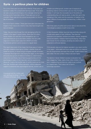 2 | Under Siege
Syria - a perilous place for children
For a child, three years can seem like a lifetime. Three years can
transform a baby into a preschooler learning to read. Three years
can see a young schoolchild grow into a teenager entering the
exciting world of secondary school. Three years can turn an
uncertain fifteen year-old into a proud young student on the first
day of university.
But not for Syria’s children. These past three years have been the
longest of their lives so far. And for most, they have brought only
loss and despair.
Today, they are living through the most damaging conflict for
children in the region’s recent history. More than 5.5 million
Syrian children now see their future besieged by war. It is
estimated there are up to one million children who live under
siege and in hard-to-reach areas that UNICEF and other
humanitarian partners cannot access on a regular basis.
This report takes stock of the impact that three years of violence
and rights violations have had on children, whether those still
inside the country, or those living as refugees outside its borders.
It assesses the longer-term crisis facing the region, as the healthy
and productive growth of millions of children is undermined by
malnutrition and illness, loss of learning opportunities and the
psychological impact of their traumatic wartime experiences.
Above all, it warns that another year of conflict could cost far more
than lives. Another year without education, without adequate
support to overcome their psychological traumas, another year of
ill-health and stifled growth, another year of exposure to
brutalizing violence will be another year too many for Syria’s
children. It will mean the irrevocable loss of the skills and
understanding they will need as adults, to play their part in the
reshaping of their nation and the restoration of stability to the
region. Millions of young people risk becoming, in effect, a lost
generation.
After three years of conflict and turmoil, Syria is now one of the
most dangerous places on earth to be a child.
In their thousands, children have lost lives and limbs, along with
virtually every aspect of their childhood. They have lost
classrooms and teachers, brothers and sisters, friends, caregivers,
homes and stability. Instead of learning and playing, many have
been forced into the workplace, are being recruited to fight, or
subjected to enforced idleness.
Child casualty rates are the highest recorded in any recent conflict
in the region: while death and injury rates are difficult to measure,
the UN conservatively estimates that at least 10,000 children have
been killed. The real number is likely to be even higher.
The decline in Syrian children’s access to education has
been staggering. Today, nearly three million children in Syria
and in neighbouring countries are unable to go to school
on a regular basis. That’s about half of Syria’s
school-age population.
A young girl and her mother walk
past destroyed buildings in the city
of Maarat al-Numaan, Syria.
©UNICEF/NYHQ2013-0698/Diffidenti
 