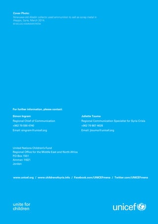 For further information, please contact:
United Nations Children’s Fund
Regional Office for the Middle East and North Africa
P.O Box 1551
Amman 11821
Jordan
Simon Ingram
Regional Chief of Communication
+962 79 590 4740
Email: singram@unicef.org
Juliette Touma
Regional Communication Specialist for Syria Crisis
+962 79 867 4628
Email: jtouma@unicef.org
www.unicef.org / www.childrenofsyria.info / Facebook.com/UNICEFmena / Twitter.com/UNICEFmena
unite for
children
Cover Photo:
Nine-year-old Alladin collects used ammunition to sell as scrap metal in
Aleppo, Syria, March 2014.
© NiClas HammarstrÖm
 