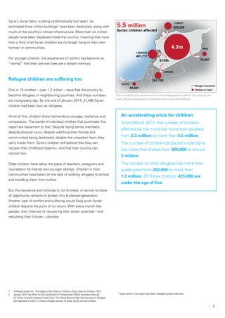 | 3
Syria’s social fabric is being systematically torn apart. An
estimated three million buildings1
have been destroyed, along with
much of the country’s critical infrastructure. More than six million
people have been displaced inside the country, meaning that more
than a third of all Syrian children are no longer living in their own
homes2
or communities.
For younger children, the experience of conflict has become so
“normal” that their pre-war lives are a distant memory.
Refugee children are suffering too
One in 10 children – over 1.2 million – have fled the country to
become refugees in neighbouring countries. And these numbers
are rising every day. By the end of January 2014, 37,498 Syrian
children had been born as refugees.
Amid all this, children show tremendous courage, resilience and
compassion. The words of individual children that punctuate this
report are testament to that. Despite losing family members;
despite physical injury; despite watching their homes and
communities being destroyed; despite the unspoken fears they
carry inside them, Syria’s children still believe that they can
recover their childhood dreams – and that their country can
recover too.
Older children have taken the place of teachers, caregivers and
counsellors for friends and younger siblings. Children in host
communities have taken on the task of walking refugees to school
and shielding them from bullies.
But this resilience and fortitude is not limitless. A narrow window
of opportunity remains to protect this brutalized generation.
Another year of conflict and suffering would likely push Syrian
children beyond the point of no return. With every month that
passes, their chances of recovering their stolen potential – and
rebuilding their futures -- dwindle.
1	 Childhood Under Fire - The Impact of Two Years of Conflict in Syria: Save the Children, 2013
2	 January 2014: The Office for the Coordination of Humanitarian Affairs estimates there are
	 4.2 million internally displaced inside Syria. The United Nations High Commissioner for Refugees 	
	 has registered a further 2.5 million refugees abroad. Of these, 50 per cent are children.
IRAQ
JORDAN
SYRIA
TURKEY
EGYPT
LEBANON
4.3m
75,007
301,729
491,717
59,681
325,239
Refugee movement
Children in need
5.5 million
Syrian children affected
An accelerating crisis for children
Since March 2013, the number of children
affected by the crisis has more than doubled
from 2.3 million to more than 5.5 million.
The number of children displaced inside Syria
has more than tripled from 920,000 to almost
3 million.
The number of child refugees has more than
quadrupled from 260,000 to more than
1.2 million. Of these children, 425,000 are
under the age of five.
The boundaries and names shown and the designations used on this map do not
imply official endorsement or acceptance by the United Nations.
* Some names in this report have been changed to protect identities.
 