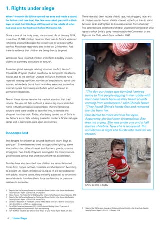 4 | Under Siege
When 14-month-old Ghina opened her eyes and made a sound,
her father cried (see box). Her face was caked grey with a thick
layer of dust, her little legs still trapped in the rubble of what
had once been her bedroom before the bomb fell.
Ghina is one of the lucky ones; she survived. As of January 2014,
more than 10,000 children have lost their lives to Syria’s violence3
,
reflecting a blatant disregard for civilian lives by all sides to the
conflict. Most have reportedly died in the last 24 months4
. And
there is evidence that children are being directly targeted.
Witnesses have reported children and infants killed by snipers,
victims of summary executions or torture5
.
Based on global averages relating to armed conflict, tens of
thousands of Syrian children could now be living with life-altering
injuries due to the conflict6
. Doctors on Syria’s frontlines have
reported treating significant numbers of amputations, spinal cord
injuries, whole-body burns from incendiary weapons, as well as
internal injuries from blasts and bullets which will result in
permanent disabilities.
Few of these injuries receive the medical attention that they
require. Six-year-old Safa suffered a serious leg injury when her
home in Rural Damascus was bombed. The few remaining
doctors there were unable to save the limb, or remove the
shrapnel from her back. Today, after being carried out of Syria in
her father’s arms, Safa is being treated in Jordan’s Za’atari refugee
camp, and is learning to walk again on crutches.
Innocence lost
The dangers for children go beyond death and injury. Boys as
young as 12 have been recruited to support the fighting, some
in actual combat, others to work as informers, guards, or arms
smugglers. Two-thirds of Syrians surveyed in the most insecure
governorates believe that child recruitment has accelerated7
.
Families have also described how children are seized by armed
forces from homes, schools, hospitals and checkpoints8
. According
to a recent UN report, children as young as 11 are being detained
with adults. In some cases, they are being subjected to torture and
sexual abuse to humiliate them, force confessions, or pressure
relatives to surrender.
3	 Report of the UN Secretary General on Children and Armed Conflict in the Syrian Arab Republic: 	
	 Security Council Report S/2014/31 14 January 2014
4	 Stolen Futures - The Hidden Toll of Child Casualties in Syria: Oxford Research Group, November 2013
5	 Report of the UN Secretary General on Children and Armed Conflict in the Syrian Arab Republic: 	
	 Security Council Report S/2014/31 14 January 2014
6	 Children in War (State of the World’s Children 1996): UNICEF. Cites a 1:3 death to serious injury 	
	 ratio for children in conflict, as a global average.
7	 Syria Child Protection Assessment 2013: Child Protection Working Group. 71 per cent of
	 respondents said child recruitment in Syria was increasing.
8	 Safe No More - Students and Schools Under Attack in Syria: Human Rights Watch July 2013.
There have also been reports of child rape, including gang rape, and
of children used as human shields – forced to the front lines to stand
between tanks and fighters to dissuade enemies from attacking9
.
This detention and treatment of children violates conventions on child
rights to which Syria is party – most notably the Convention on the
Rights of the Child, which Syria ratified in 1993.
“The day our house was bombed I arrived
home to find people digging in the rubble with
their bare hands because they heard sounds
coming from underneath,” said Ghina’s father.
“They found Ghina’s hands first and removed
the dirt from her.
She started to move and rub her eyes.
Apparently she had been unconscious. She
was not crying. She was under one and a half
metres of debris. Now she is recovered. But
sometimes at night she bursts into tears for no
reason”.
9	 Report of the UN Secretary General on Children and Armed Conflict in the Syrian Arab Republic: 		
	 Security Council Report S/2014/31 14 January 2014
1. Rights under siege
Source:AssociatedPressSource:AssociatedPress
Ghina as she is today
 