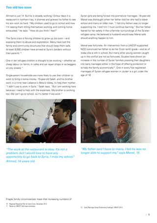 | 5
Too old too soon
Ahmed is just 14. But he is already working 13-hour days in a
restaurant in northern Iraq. It shames and grieves his father to see
his son work so hard. “My children used to go to school and now
I’m seeing them killing themselves working, and coming home
exhausted,” he says. “How do you think I feel?”
The Syria crisis is forcing children to grow up too soon – and
exposing them to abuse and exploitation. Many have lost the
family and community structures that should keep them safe.
At least 8,000 children have arrived at Syria’s borders without
their parents 10
.
One in ten refugee children is thought to be working – whether as
cheap labour on farms, in cafes and car repair shops or as beggars
on city streets 11
.
Single-parent households are more likely to use their children to
work to bring in extra money. 15-year-old Salah and his brother
work in a mine near Lebanon’s Beka’a Valley, to help their mother.
“I didn’t use to work in Syria,” Salah says. “But I am working here
because I need to help with the expenses. My brother is working
too. We can’t go to school, so it’s better if we work.”
“The work at the restaurant is okay. It’s not a
problem, but I would love to have any
opportunity to go back to Syria, I miss my school.”
Ahmed, 14-years old.
Fragile family circumstances mean that increasing numbers of
10	 Regional Response Plan for Syria Crisis, December 2013
11	 Based on UNICEF field team estimates
Syrian girls are being forced into premature marriages. 16-year-old
Manal was distraught when her father told her she had to leave
school and marry an older man. “I felt (my father) was no longer
supporting me. I told him I must continue learning.” But her father
feared for her safety in the unfamiliar surroundings of the Za’atari
refugee camp. He believed a husband would keep Manal safe
should anything happen to him.
Manal was fortunate. An intervention from a UNICEF-supported
NGO convinced her father to let her finish tenth grade – and as of
today she is still in school. But many other young women caught
up in the conflict are not so fortunate. Studies have shown an
increase in the number of Syrian families pressing their daughters
into early marriages either in the hope of offering protection or
to help the family economically12
. One in every five registered
marriages of Syrian refugee women in Jordan is a girl under the
age of 18.
“My father said I have to marry. I felt he was no
longer able to support me,” says Manal, 16.
12	 Early Marriage Study (Preliminary Findings): UNICEF 2013.
©UNICEF/Iraq-2013/Noorani
©UNICEF/JORDAN-2013/LYON
 