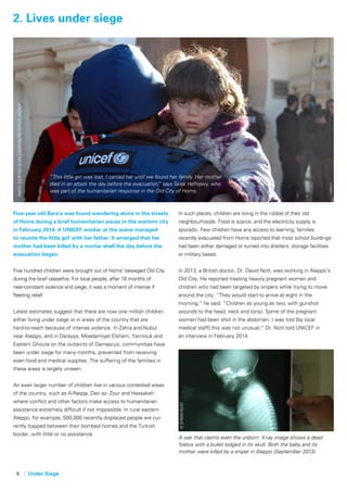 6 | Under Siege
Five-year-old Bara’a was found wandering alone in the streets
of Homs during a brief humanitarian pause in the wartorn city
in February 2014. A UNICEF worker at the scene managed
to reunite the little girl with her father. It emerged that her
mother had been killed by a mortar shell the day before the
evacuation began.
Five hundred children were brought out of Homs’ besieged Old City
during the brief ceasefire. For local people, after 18 months of
near-constant violence and siege, it was a moment of intense if
fleeting relief.
Latest estimates suggest that there are now one million children
either living under siege or in areas of the country that are
hard-to-reach because of intense violence. In Zahra and Nubul
near Aleppo, and in Darayya, Moadamiyet Elsham, Yarmouk and
Eastern Ghouta on the outskirts of Damascus, communities have
been under siege for many months, prevented from receiving
even food and medical supplies. The suffering of the families in
these areas is largely unseen.
An even larger number of children live in various contested areas
of the country, such as A-Raqqa, Deir az- Zour and Hassakeh
where conflict and other factors make access to humanitarian
assistance extremely difficult if not impossible. In rural eastern
Aleppo, for example, 500,000 recently displaced people are cur-
rently trapped between their bombed homes and the Turkish
border, with little or no assistance.
In such places, children are living in the rubble of their old
neighbourhoods. Food is scarce, and the electricity supply is
sporadic. Few children have any access to learning; families
recently evacuated from Homs reported that most school buildings
had been either damaged or turned into shelters, storage facilities
or military bases.
In 2013, a British doctor, Dr. David Nott, was working in Aleppo’s
Old City. He reported treating heavily pregnant women and
children who had been targeted by snipers while trying to move
around the city. “They would start to arrive at eight in the
morning,” he said. “Children as young as two, with gunshot
wounds to the head, neck and torso. Some of the pregnant
women had been shot in the abdomen. I was told [by local
medical staff] this was not unusual,” Dr. Nott told UNICEF in
an interview in February 2014.
2. Lives under siegePhoto:courtesyofepaeuropeanpressphotoagency
©SyrianRelief
“This little girl was lost. I carried her until we found her family. Her mother
died in an attack the day before the evacuation,” says Tarek Hefnawy, who
was part of the humanitarian response in the Old City of Homs.
A war that claims even the unborn: X-ray image shows a dead
foetus with a bullet lodged in its skull. Both the baby and its
mother were killed by a sniper in Aleppo (September 2013).
 