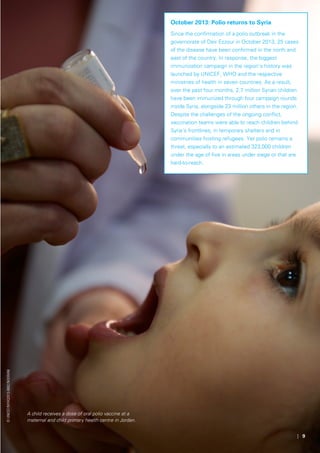 | 9
©UNICEF/NYHQ2013-0682/Noorani
A child receives a dose of oral polio vaccine at a
maternal and child primary health centre in Jordan.
October 2013: Polio returns to Syria
Since the confirmation of a polio outbreak in the
governorate of Deir Ezzour in October 2013, 25 cases
of the disease have been confirmed in the north and
east of the country. In response, the biggest
immunization campaign in the region’s history was
launched by UNICEF, WHO and the respective
ministries of health in seven countries. As a result,
over the past four months, 2.7 million Syrian children
have been immunized through four campaign rounds
inside Syria, alongside 23 million others in the region.
Despite the challenges of the ongoing conflict,
vaccination teams were able to reach children behind
Syria’s frontlines, in temporary shelters and in
communities hosting refugees. Yet polio remains a
threat, especially to an estimated 323,000 children
under the age of five in areas under siege or that are
hard-to-reach.
 