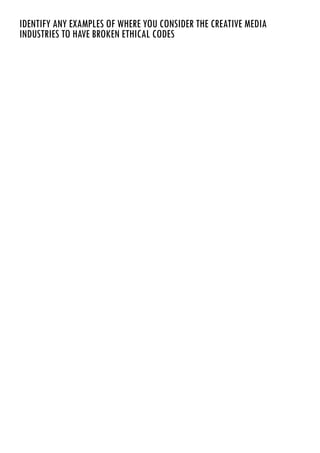 IDENTIFY ANY EXAMPLES OF WHERE YOU CONSIDER THE CREATIVE MEDIA
INDUSTRIES TO HAVE BROKEN ETHICAL CODES
There are a few ways in which the media have broken ethical codes. Most of these break the idea of
privacy; many celebrities have been denied the right to privacy due to the media getting involved in their
personal lives.
Phone hacking is one of the biggest issues that has been highlighted this year. With newspapers such as
News of the World hacking into peoples phones to get exclusive information before anybody else could,
phone hacking became one of the biggest issues in 2012. Another issue with the phone hacking scandal
was the bribery of police officers and exercising improper influence in the publishing of news stories. The
specific victims of the phone hacking was the Royal Family, limited celebrities and politicians. It was later
revealed in 2011 that Milly Dowler (a school girl who was murdered), relatives of deceased British
soldiers and victims of the 7/7 London Bombings had also had their phones hacked into. While this
scandal didn’t only upset celebrities, many normal people were affected by the phone hacking issue.
Private photographs is another form in which the media have broken ethical codes. An incident involving
Prince Harry leaked all over the papers due to the media exploiting his privacy.
 