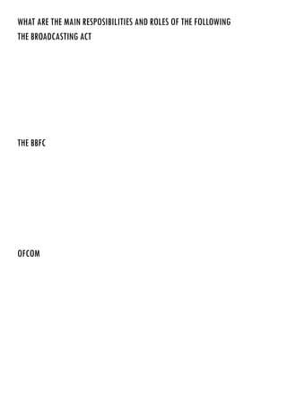 WHAT ARE THE MAIN RESPOSIBILITIES AND ROLES OF THE FOLLOWING
THE BROADCASTING act
THE BBFC
ofcom
Designed by Margaret thatcher to control what people watch on their televisions
e British Board of Film Classification (BBFC), originally British Board of Film Censors, is a
non-governmental organisation, funded by the film industry and responsible for the national classification
and censorship of films within the United Kingdom.
http://en.wikipedia.org/wiki/British_Board_of_Film_Classification
Ofcom regulates the UK telecoms sector, defining and enforcing the conditions by which all mobile and
fixed-line phone and broadband companies must abide. These general conditions are wide-ranging rules
relating to matters such as telephone numbering, emergency services, sales, marketing and interconnection
standards. Ofcom’sinvestigation unit monitors compliance with the conditions and resolves disputes
between providers.
Ofcom is also the competition authority for telecoms, enforcing remedies in markets where it believes
dominant operators may have a potentially harmful influence on competition or consumers. One of its
most high-profile interventions was to require BT to split its wholesale and retail arms into separate
companies, bringing about the creation of Openreach which supplies wholesale services to both BT Retail
and competing providers.
 