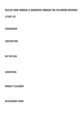 discuss how funding is generated through the following revenues
licence fee
sponsorship
subscription
pay per view
advertising
product placement
development funds
By providing a sponsorship service, broadcasting companies make their money from that as people put
their money into sponsoring the company.
A subscription is when a viewer will pay money to a certain broadcasting company such as Sky Movies as
you have to pay a monthly cost if you wish to view content on that channel.
Channels such as Sky Sports offer a pay per view service where if there is an important game or fight on
and someone would like to watch just that event then they have the opportunity to pay for that event only.
Most TV broadcasters make their money by selling advertising spots during breaks between programs,
adverts are extremely expensive and most television broadcasters make their money by offering this.
Companies will advertise on a channel and will pay a fee depending on what time of day they’re
advertising in.
Product placement is an agreement between a company and a movie/television series where the company
is allowed to subtly advertise their product. Companies make money through this as they charge a fee to
allow companies to advertise. An example of this would be The Amazing Spiderman advertise BMW
through product placement as BMW cars are featured throughout the film.
Development funds is money that the government give to a broadcasting service in order for them to
produce large projects.
BBC make all their money from licence fees and that’show they run, hence why they don’t need to
advertise on their channels. Annually the BBC make people pay £145.00 for colour TV licensing if they
want any form of access to television.
 