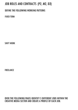 define the following working patterns
over the following pages identify 5 different jobs within the
creative media sector and create A PROFLE OF EACH JOB.
shift work
freelance
fixed term
JOB ROLES AND CONTRACTS (P2, M2, D3)
Fixed term working patterns is when you’llhave your usual 9-5 job working those set hours, this is usually
seen in offices and warehouses.
Shift work is when you’reoften working in a shop, ie. Blockbuster and you have a rota of who works
when, hours in shift work vary a lot and there’sno guarantee you will be working appropriate hours, for
example some shops require people to work overnight. Hospitals usually revolve around shift work.
Freelance is when you work for yourself and find jobs which offer you temporary contracting jobs. Since
majority of freelancing is contracting, you’recovering people in areas of jobs where they aren’table to be
there eg. pregnancy, and filling in the work for them that they aren’table to do.
 