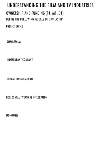 Understanding the film and TV INdustries
Ownership and FUnding (P1, M1, D1)
define the following models of ownership
public service
commercial
independant company
global conglomorate
horizontal / vertical integration
monopoly
This is a service that is provided by the public for the public and these are regulated by the government
A television or radio advert
A company that is privately owned not by the government usually not ever available to the public
a company that is formed through a large amount of corporations globally
Vertical is when several steps occur in production or distribution within one company in order to increase
its marketplace position in the hierarchy
Horizontal is when a company thinks up and uses a strategy to increase their shares within the market by
taking over a similar company
This is a company that only sells a particular commodity and this company is the only company to sell it
 