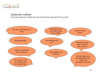 11 
När man ser att föraren t ex 
smsar. 
Övergångsställen. 
Olika transportmedel 
korsar varandra. 
Man värnar ju inte 
om varandra i den 
här staden längre. 
Gamla förare som 
inte verkar ha alla 
sinnen i behåll. 
När cykelbanan tar 
slut. 
Busschaufförer som 
kör för fort. 
Folk som inte tar 
hänsyn. 
När jag ska passera 
gator i innerstan 
under rush hour. 
När spårvagnar låter 
så fruktansvärt. Det är 
så tätt med 
spårvagnar och bussar. 
Osäkerhet i trafiken 
Finns det situationer i trafiken som gör att du känner dig osäker? Om ja, vilka? 
 