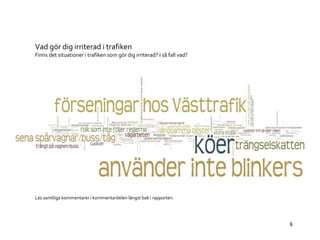 8 
Vad gör dig irriterad i trafiken 
Finns det situationer i trafiken som gör dig irriterad? I så fall vad? 
Läs samtliga kommentarer i kommentardelen längst bak i rapporten. 
 