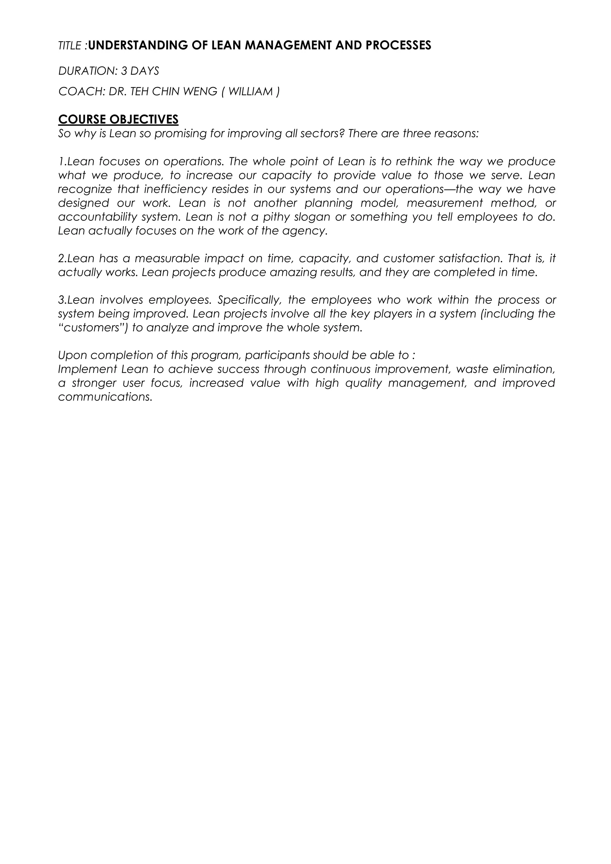TITLE :UNDERSTANDING OF LEAN MANAGEMENT AND PROCESSES
DURATION: 3 DAYS
COACH: DR. TEH CHIN WENG ( WILLIAM )
COURSE OBJECTIVES
So why is Lean so promising for improving all sectors? There are three reasons:
1.Lean focuses on operations. The whole point of Lean is to rethink the way we produce
what we produce, to increase our capacity to provide value to those we serve. Lean
recognize that inefficiency resides in our systems and our operations—the way we have
designed our work. Lean is not another planning model, measurement method, or
accountability system. Lean is not a pithy slogan or something you tell employees to do.
Lean actually focuses on the work of the agency.
2.Lean has a measurable impact on time, capacity, and customer satisfaction. That is, it
actually works. Lean projects produce amazing results, and they are completed in time.
3.Lean involves employees. Specifically, the employees who work within the process or
system being improved. Lean projects involve all the key players in a system (including the
“customers”) to analyze and improve the whole system.
Upon completion of this program, participants should be able to :
Implement Lean to achieve success through continuous improvement, waste elimination,
a stronger user focus, increased value with high quality management, and improved
communications.
 