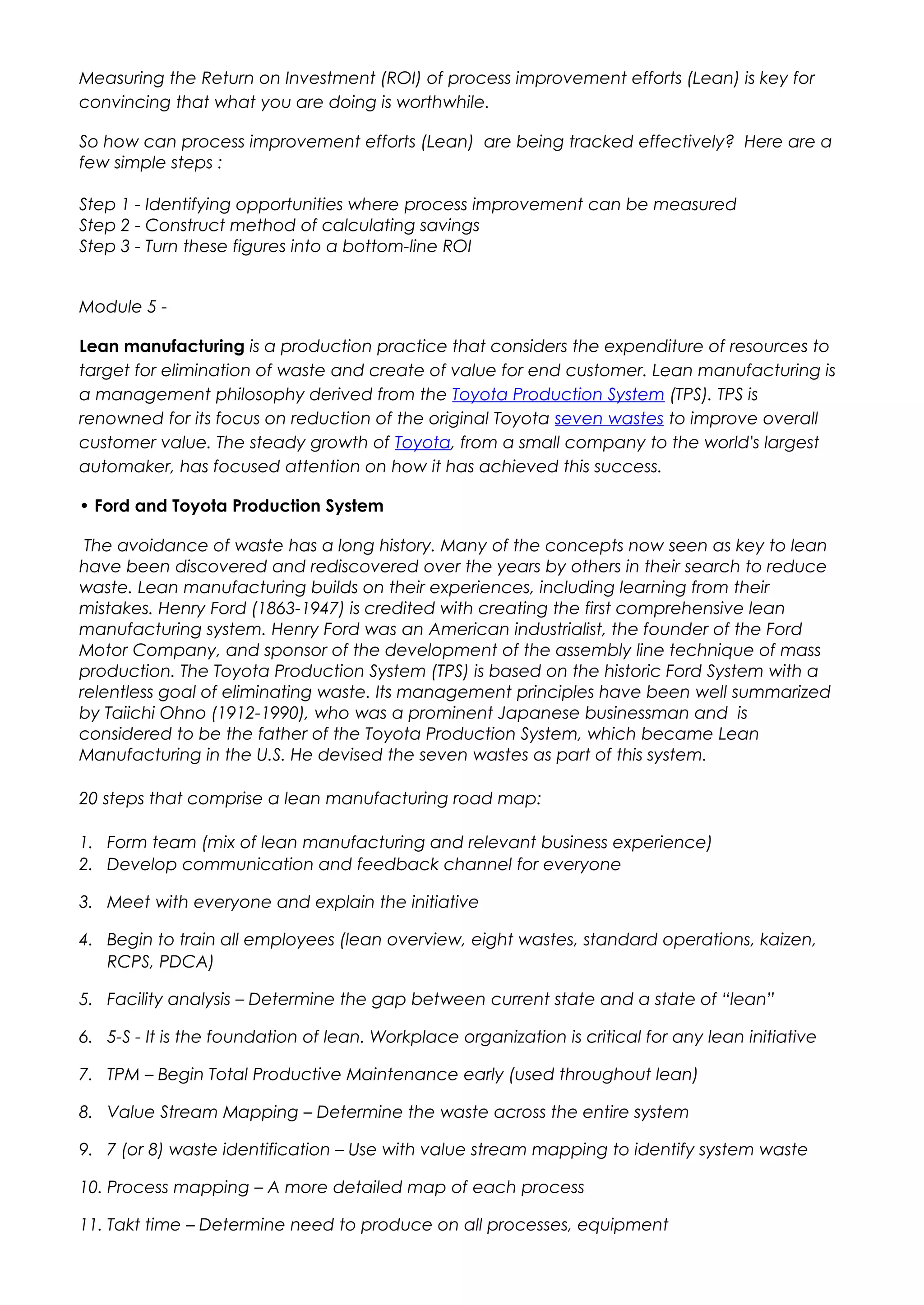 Measuring the Return on Investment (ROI) of process improvement efforts (Lean) is key for
convincing that what you are doing is worthwhile.
So how can process improvement efforts (Lean) are being tracked effectively? Here are a
few simple steps :
Step 1 - Identifying opportunities where process improvement can be measured
Step 2 - Construct method of calculating savings
Step 3 - Turn these figures into a bottom-line ROI
Module 5 -
Lean manufacturing is a production practice that considers the expenditure of resources to
target for elimination of waste and create of value for end customer. Lean manufacturing is
a management philosophy derived from the Toyota Production System (TPS). TPS is
renowned for its focus on reduction of the original Toyota seven wastes to improve overall
customer value. The steady growth of Toyota, from a small company to the world's largest
automaker, has focused attention on how it has achieved this success.
• Ford and Toyota Production System
The avoidance of waste has a long history. Many of the concepts now seen as key to lean
have been discovered and rediscovered over the years by others in their search to reduce
waste. Lean manufacturing builds on their experiences, including learning from their
mistakes. Henry Ford (1863-1947) is credited with creating the first comprehensive lean
manufacturing system. Henry Ford was an American industrialist, the founder of the Ford
Motor Company, and sponsor of the development of the assembly line technique of mass
production. The Toyota Production System (TPS) is based on the historic Ford System with a
relentless goal of eliminating waste. Its management principles have been well summarized
by Taiichi Ohno (1912-1990), who was a prominent Japanese businessman and is
considered to be the father of the Toyota Production System, which became Lean
Manufacturing in the U.S. He devised the seven wastes as part of this system.
20 steps that comprise a lean manufacturing road map:
1. Form team (mix of lean manufacturing and relevant business experience)
2. Develop communication and feedback channel for everyone
3. Meet with everyone and explain the initiative
4. Begin to train all employees (lean overview, eight wastes, standard operations, kaizen,
RCPS, PDCA)
5. Facility analysis – Determine the gap between current state and a state of “lean”
6. 5-S - It is the foundation of lean. Workplace organization is critical for any lean initiative
7. TPM – Begin Total Productive Maintenance early (used throughout lean)
8. Value Stream Mapping – Determine the waste across the entire system
9. 7 (or 8) waste identification – Use with value stream mapping to identify system waste
10. Process mapping – A more detailed map of each process
11. Takt time – Determine need to produce on all processes, equipment
 