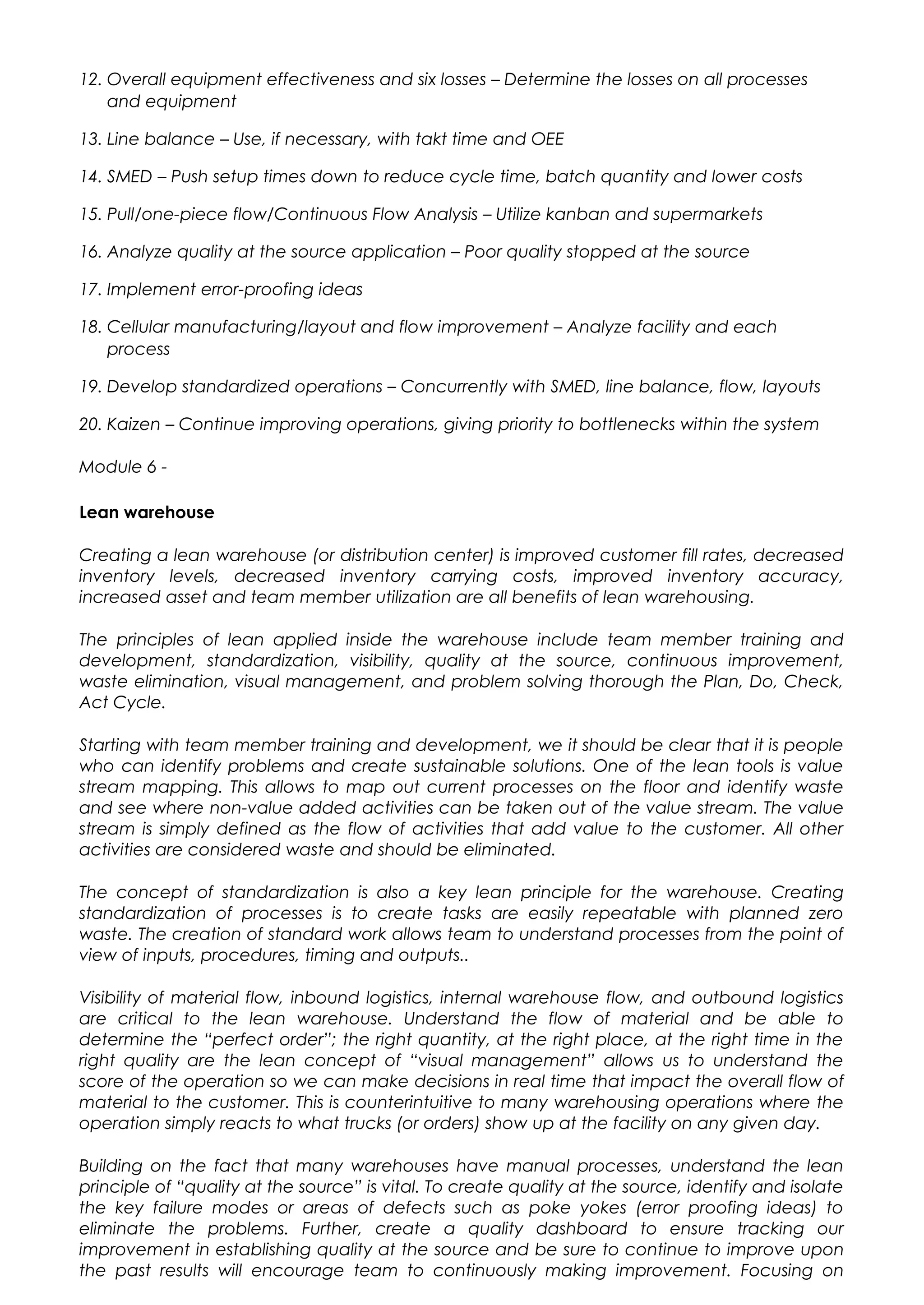 12. Overall equipment effectiveness and six losses – Determine the losses on all processes
and equipment
13. Line balance – Use, if necessary, with takt time and OEE
14. SMED – Push setup times down to reduce cycle time, batch quantity and lower costs
15. Pull/one-piece flow/Continuous Flow Analysis – Utilize kanban and supermarkets
16. Analyze quality at the source application – Poor quality stopped at the source
17. Implement error-proofing ideas
18. Cellular manufacturing/layout and flow improvement – Analyze facility and each
process
19. Develop standardized operations – Concurrently with SMED, line balance, flow, layouts
20. Kaizen – Continue improving operations, giving priority to bottlenecks within the system
Module 6 -
Lean warehouse
Creating a lean warehouse (or distribution center) is improved customer fill rates, decreased
inventory levels, decreased inventory carrying costs, improved inventory accuracy,
increased asset and team member utilization are all benefits of lean warehousing.
The principles of lean applied inside the warehouse include team member training and
development, standardization, visibility, quality at the source, continuous improvement,
waste elimination, visual management, and problem solving thorough the Plan, Do, Check,
Act Cycle.
Starting with team member training and development, we it should be clear that it is people
who can identify problems and create sustainable solutions. One of the lean tools is value
stream mapping. This allows to map out current processes on the floor and identify waste
and see where non-value added activities can be taken out of the value stream. The value
stream is simply defined as the flow of activities that add value to the customer. All other
activities are considered waste and should be eliminated.
The concept of standardization is also a key lean principle for the warehouse. Creating
standardization of processes is to create tasks are easily repeatable with planned zero
waste. The creation of standard work allows team to understand processes from the point of
view of inputs, procedures, timing and outputs..
Visibility of material flow, inbound logistics, internal warehouse flow, and outbound logistics
are critical to the lean warehouse. Understand the flow of material and be able to
determine the “perfect order”; the right quantity, at the right place, at the right time in the
right quality are the lean concept of “visual management” allows us to understand the
score of the operation so we can make decisions in real time that impact the overall flow of
material to the customer. This is counterintuitive to many warehousing operations where the
operation simply reacts to what trucks (or orders) show up at the facility on any given day.
Building on the fact that many warehouses have manual processes, understand the lean
principle of “quality at the source” is vital. To create quality at the source, identify and isolate
the key failure modes or areas of defects such as poke yokes (error proofing ideas) to
eliminate the problems. Further, create a quality dashboard to ensure tracking our
improvement in establishing quality at the source and be sure to continue to improve upon
the past results will encourage team to continuously making improvement. Focusing on
 