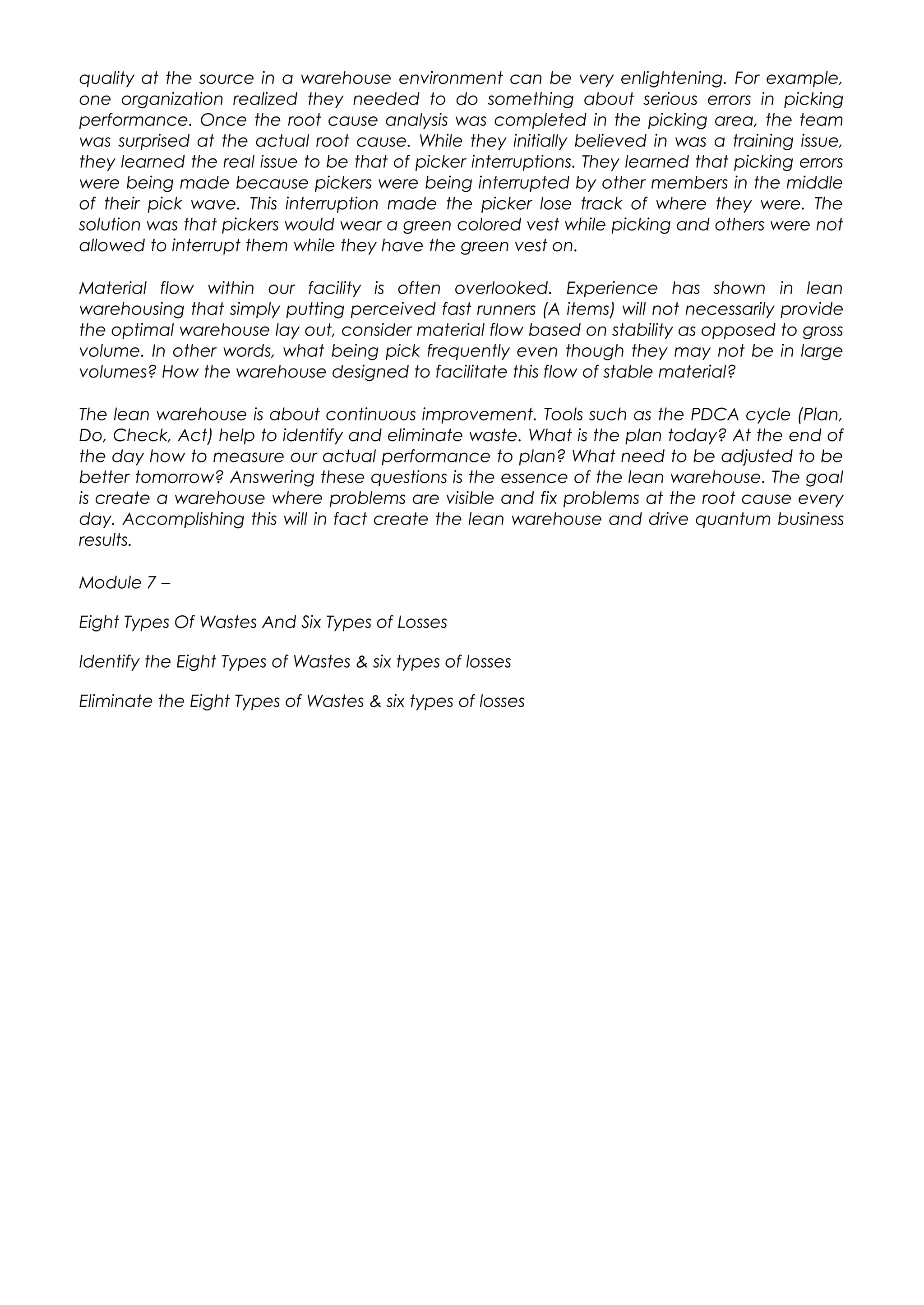 quality at the source in a warehouse environment can be very enlightening. For example,
one organization realized they needed to do something about serious errors in picking
performance. Once the root cause analysis was completed in the picking area, the team
was surprised at the actual root cause. While they initially believed in was a training issue,
they learned the real issue to be that of picker interruptions. They learned that picking errors
were being made because pickers were being interrupted by other members in the middle
of their pick wave. This interruption made the picker lose track of where they were. The
solution was that pickers would wear a green colored vest while picking and others were not
allowed to interrupt them while they have the green vest on.
Material flow within our facility is often overlooked. Experience has shown in lean
warehousing that simply putting perceived fast runners (A items) will not necessarily provide
the optimal warehouse lay out, consider material flow based on stability as opposed to gross
volume. In other words, what being pick frequently even though they may not be in large
volumes? How the warehouse designed to facilitate this flow of stable material?
The lean warehouse is about continuous improvement. Tools such as the PDCA cycle (Plan,
Do, Check, Act) help to identify and eliminate waste. What is the plan today? At the end of
the day how to measure our actual performance to plan? What need to be adjusted to be
better tomorrow? Answering these questions is the essence of the lean warehouse. The goal
is create a warehouse where problems are visible and fix problems at the root cause every
day. Accomplishing this will in fact create the lean warehouse and drive quantum business
results.
Module 7 –
Eight Types Of Wastes And Six Types of Losses
Identify the Eight Types of Wastes & six types of losses
Eliminate the Eight Types of Wastes & six types of losses
 