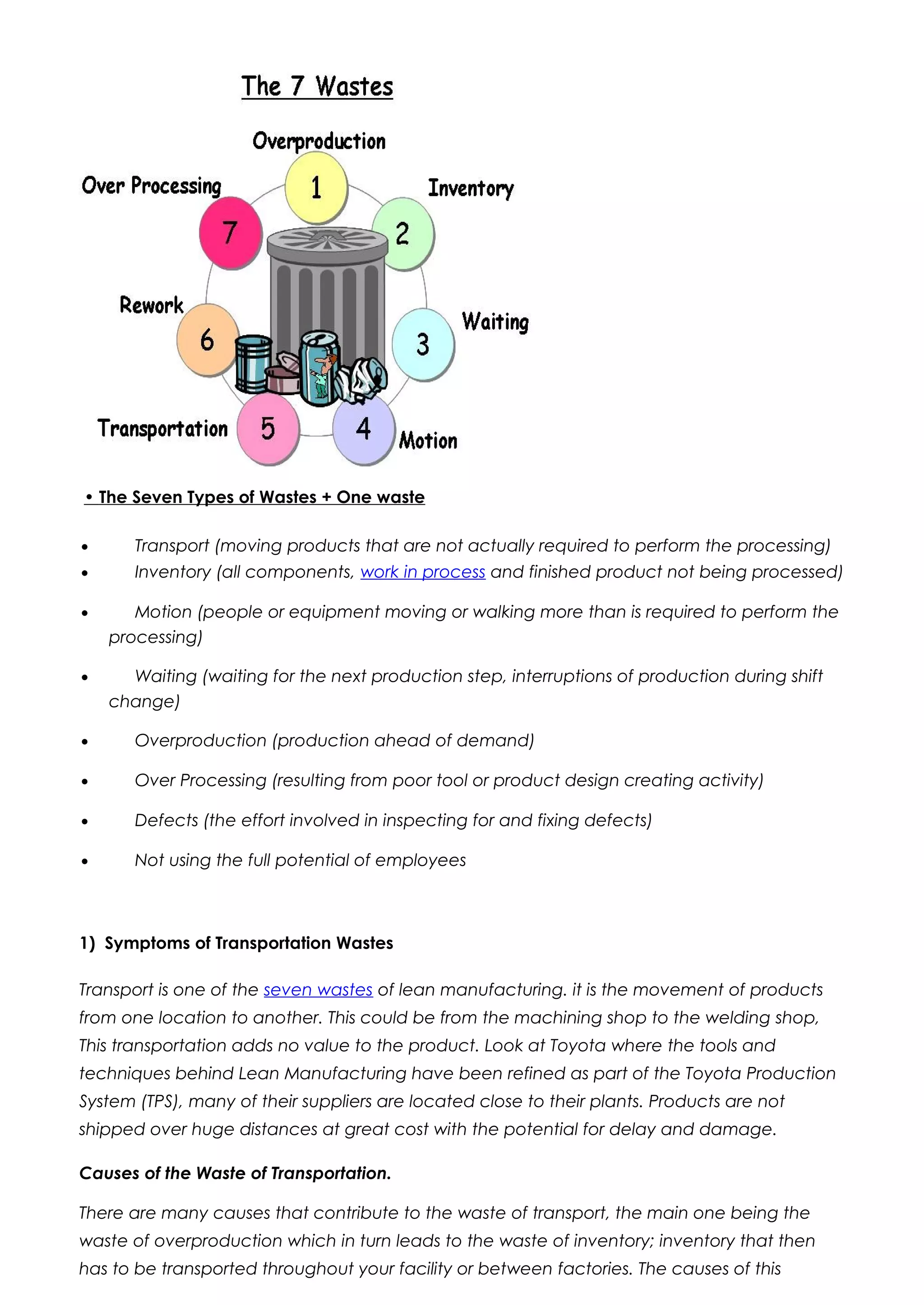 • The Seven Types of Wastes + One waste
• Transport (moving products that are not actually required to perform the processing)
• Inventory (all components, work in process and finished product not being processed)
• Motion (people or equipment moving or walking more than is required to perform the
processing)
• Waiting (waiting for the next production step, interruptions of production during shift
change)
• Overproduction (production ahead of demand)
• Over Processing (resulting from poor tool or product design creating activity)
• Defects (the effort involved in inspecting for and fixing defects)
• Not using the full potential of employees
1) Symptoms of Transportation Wastes
Transport is one of the seven wastes of lean manufacturing. it is the movement of products
from one location to another. This could be from the machining shop to the welding shop,
This transportation adds no value to the product. Look at Toyota where the tools and
techniques behind Lean Manufacturing have been refined as part of the Toyota Production
System (TPS), many of their suppliers are located close to their plants. Products are not
shipped over huge distances at great cost with the potential for delay and damage.
Causes of the Waste of Transportation.
There are many causes that contribute to the waste of transport, the main one being the
waste of overproduction which in turn leads to the waste of inventory; inventory that then
has to be transported throughout your facility or between factories. The causes of this
 