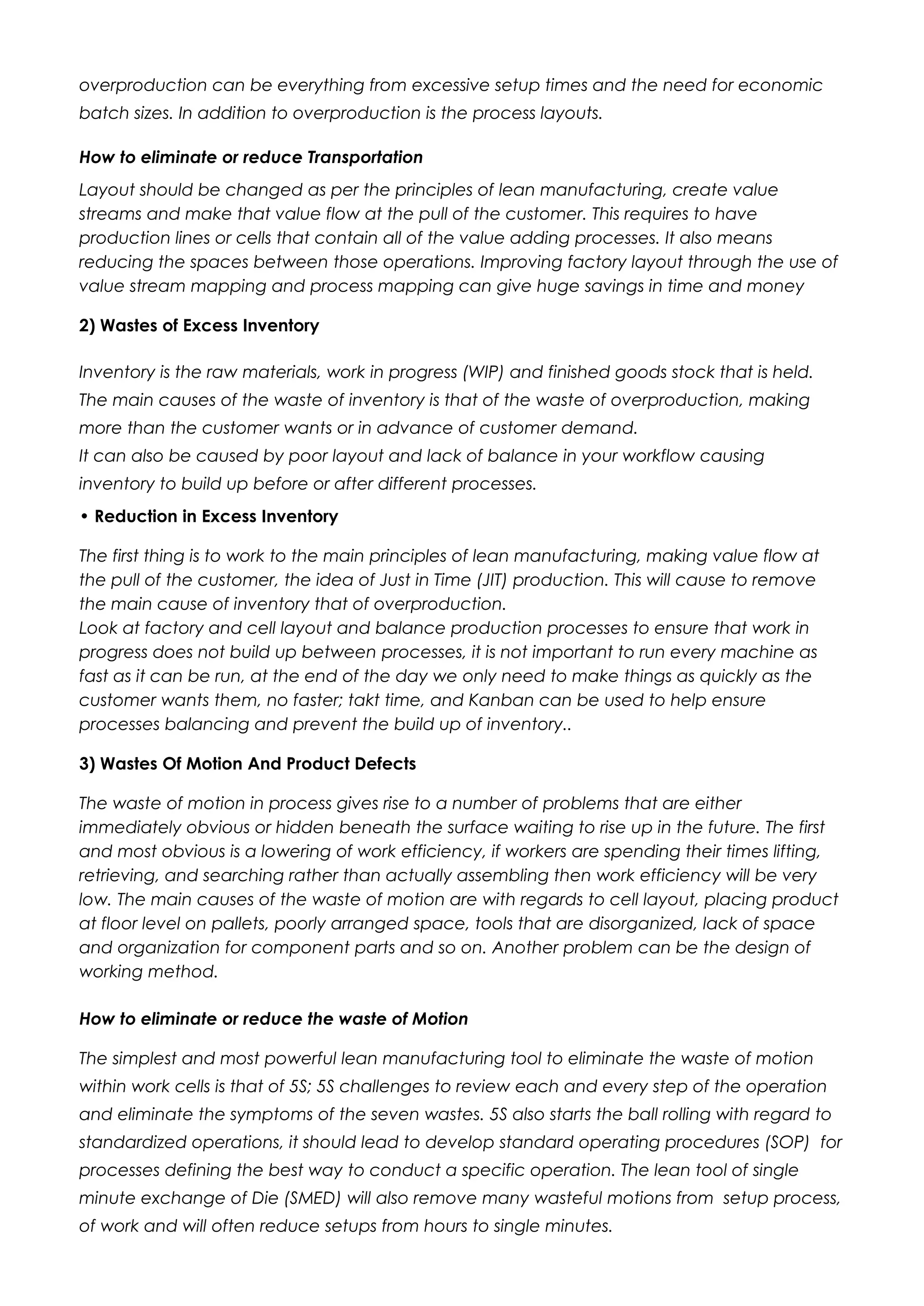 overproduction can be everything from excessive setup times and the need for economic
batch sizes. In addition to overproduction is the process layouts.
How to eliminate or reduce Transportation
Layout should be changed as per the principles of lean manufacturing, create value
streams and make that value flow at the pull of the customer. This requires to have
production lines or cells that contain all of the value adding processes. It also means
reducing the spaces between those operations. Improving factory layout through the use of
value stream mapping and process mapping can give huge savings in time and money
2) Wastes of Excess Inventory
Inventory is the raw materials, work in progress (WIP) and finished goods stock that is held.
The main causes of the waste of inventory is that of the waste of overproduction, making
more than the customer wants or in advance of customer demand.
It can also be caused by poor layout and lack of balance in your workflow causing
inventory to build up before or after different processes.
• Reduction in Excess Inventory
The first thing is to work to the main principles of lean manufacturing, making value flow at
the pull of the customer, the idea of Just in Time (JIT) production. This will cause to remove
the main cause of inventory that of overproduction.
Look at factory and cell layout and balance production processes to ensure that work in
progress does not build up between processes, it is not important to run every machine as
fast as it can be run, at the end of the day we only need to make things as quickly as the
customer wants them, no faster; takt time, and Kanban can be used to help ensure
processes balancing and prevent the build up of inventory..
3) Wastes Of Motion And Product Defects
The waste of motion in process gives rise to a number of problems that are either
immediately obvious or hidden beneath the surface waiting to rise up in the future. The first
and most obvious is a lowering of work efficiency, if workers are spending their times lifting,
retrieving, and searching rather than actually assembling then work efficiency will be very
low. The main causes of the waste of motion are with regards to cell layout, placing product
at floor level on pallets, poorly arranged space, tools that are disorganized, lack of space
and organization for component parts and so on. Another problem can be the design of
working method.
How to eliminate or reduce the waste of Motion
The simplest and most powerful lean manufacturing tool to eliminate the waste of motion
within work cells is that of 5S; 5S challenges to review each and every step of the operation
and eliminate the symptoms of the seven wastes. 5S also starts the ball rolling with regard to
standardized operations, it should lead to develop standard operating procedures (SOP) for
processes defining the best way to conduct a specific operation. The lean tool of single
minute exchange of Die (SMED) will also remove many wasteful motions from setup process,
of work and will often reduce setups from hours to single minutes.
 
