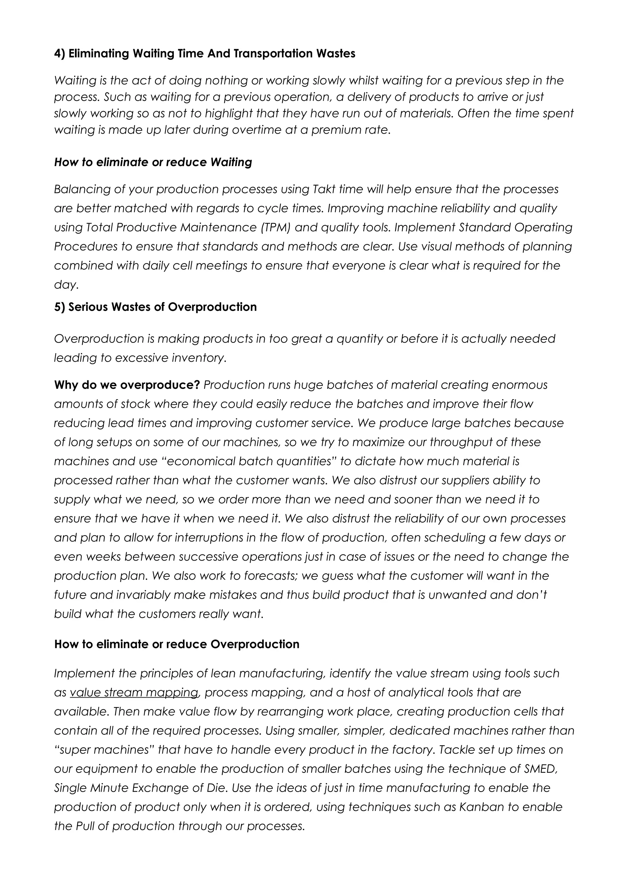 4) Eliminating Waiting Time And Transportation Wastes
Waiting is the act of doing nothing or working slowly whilst waiting for a previous step in the
process. Such as waiting for a previous operation, a delivery of products to arrive or just
slowly working so as not to highlight that they have run out of materials. Often the time spent
waiting is made up later during overtime at a premium rate.
How to eliminate or reduce Waiting
Balancing of your production processes using Takt time will help ensure that the processes
are better matched with regards to cycle times. Improving machine reliability and quality
using Total Productive Maintenance (TPM) and quality tools. Implement Standard Operating
Procedures to ensure that standards and methods are clear. Use visual methods of planning
combined with daily cell meetings to ensure that everyone is clear what is required for the
day.
5) Serious Wastes of Overproduction
Overproduction is making products in too great a quantity or before it is actually needed
leading to excessive inventory.
Why do we overproduce? Production runs huge batches of material creating enormous
amounts of stock where they could easily reduce the batches and improve their flow
reducing lead times and improving customer service. We produce large batches because
of long setups on some of our machines, so we try to maximize our throughput of these
machines and use “economical batch quantities” to dictate how much material is
processed rather than what the customer wants. We also distrust our suppliers ability to
supply what we need, so we order more than we need and sooner than we need it to
ensure that we have it when we need it. We also distrust the reliability of our own processes
and plan to allow for interruptions in the flow of production, often scheduling a few days or
even weeks between successive operations just in case of issues or the need to change the
production plan. We also work to forecasts; we guess what the customer will want in the
future and invariably make mistakes and thus build product that is unwanted and don’t
build what the customers really want.
How to eliminate or reduce Overproduction
Implement the principles of lean manufacturing, identify the value stream using tools such
as value stream mapping, process mapping, and a host of analytical tools that are
available. Then make value flow by rearranging work place, creating production cells that
contain all of the required processes. Using smaller, simpler, dedicated machines rather than
“super machines” that have to handle every product in the factory. Tackle set up times on
our equipment to enable the production of smaller batches using the technique of SMED,
Single Minute Exchange of Die. Use the ideas of just in time manufacturing to enable the
production of product only when it is ordered, using techniques such as Kanban to enable
the Pull of production through our processes.
 
