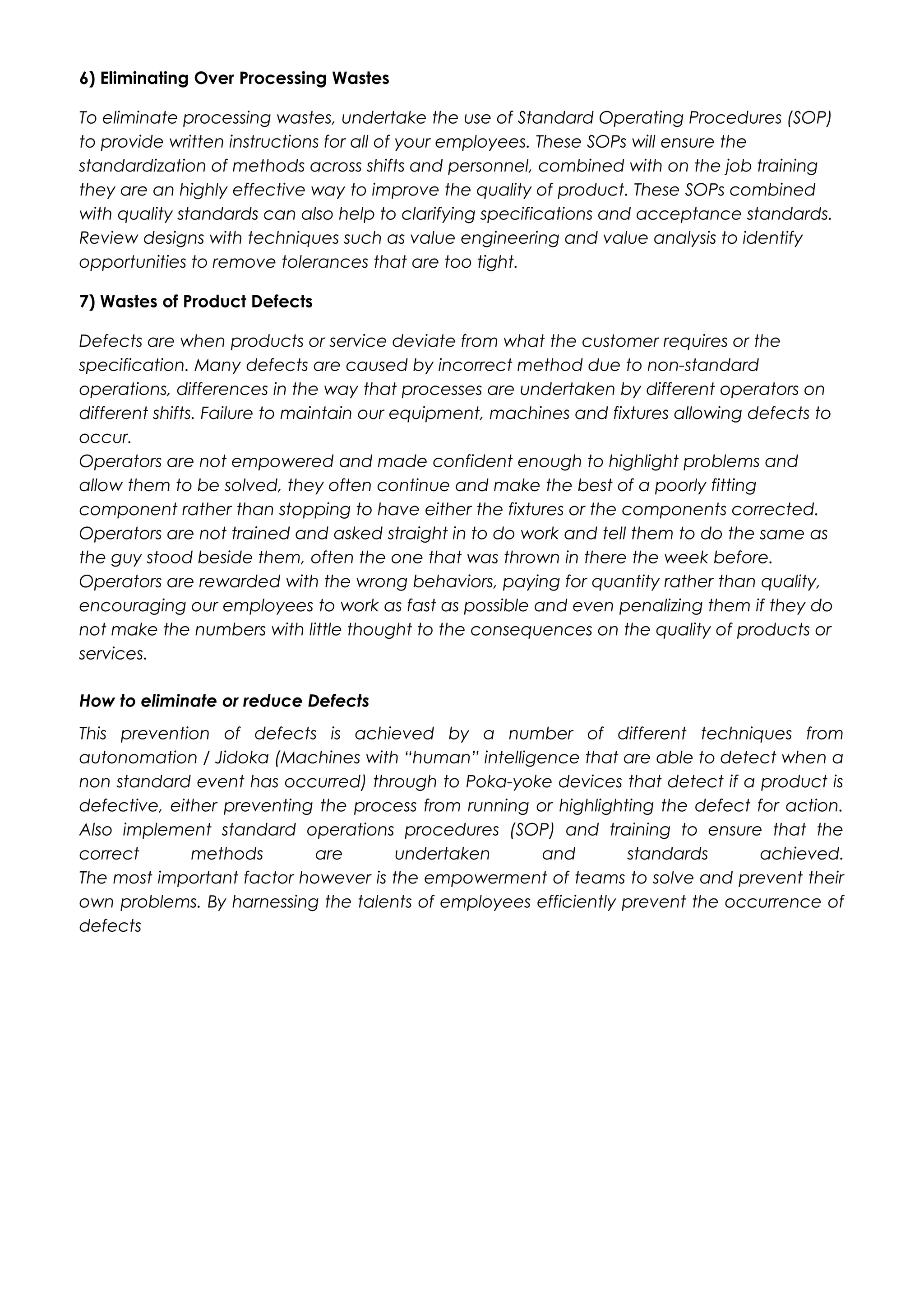 6) Eliminating Over Processing Wastes
To eliminate processing wastes, undertake the use of Standard Operating Procedures (SOP)
to provide written instructions for all of your employees. These SOPs will ensure the
standardization of methods across shifts and personnel, combined with on the job training
they are an highly effective way to improve the quality of product. These SOPs combined
with quality standards can also help to clarifying specifications and acceptance standards.
Review designs with techniques such as value engineering and value analysis to identify
opportunities to remove tolerances that are too tight.
7) Wastes of Product Defects
Defects are when products or service deviate from what the customer requires or the
specification. Many defects are caused by incorrect method due to non-standard
operations, differences in the way that processes are undertaken by different operators on
different shifts. Failure to maintain our equipment, machines and fixtures allowing defects to
occur.
Operators are not empowered and made confident enough to highlight problems and
allow them to be solved, they often continue and make the best of a poorly fitting
component rather than stopping to have either the fixtures or the components corrected.
Operators are not trained and asked straight in to do work and tell them to do the same as
the guy stood beside them, often the one that was thrown in there the week before.
Operators are rewarded with the wrong behaviors, paying for quantity rather than quality,
encouraging our employees to work as fast as possible and even penalizing them if they do
not make the numbers with little thought to the consequences on the quality of products or
services.
How to eliminate or reduce Defects
This prevention of defects is achieved by a number of different techniques from
autonomation / Jidoka (Machines with “human” intelligence that are able to detect when a
non standard event has occurred) through to Poka-yoke devices that detect if a product is
defective, either preventing the process from running or highlighting the defect for action.
Also implement standard operations procedures (SOP) and training to ensure that the
correct methods are undertaken and standards achieved.
The most important factor however is the empowerment of teams to solve and prevent their
own problems. By harnessing the talents of employees efficiently prevent the occurrence of
defects
 