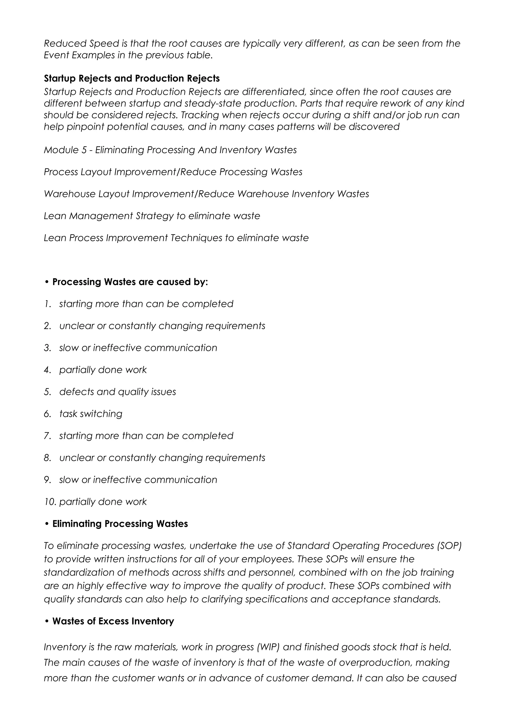Reduced Speed is that the root causes are typically very different, as can be seen from the
Event Examples in the previous table.
Startup Rejects and Production Rejects
Startup Rejects and Production Rejects are differentiated, since often the root causes are
different between startup and steady-state production. Parts that require rework of any kind
should be considered rejects. Tracking when rejects occur during a shift and/or job run can
help pinpoint potential causes, and in many cases patterns will be discovered
Module 5 - Eliminating Processing And Inventory Wastes
Process Layout Improvement/Reduce Processing Wastes
Warehouse Layout Improvement/Reduce Warehouse Inventory Wastes
Lean Management Strategy to eliminate waste
Lean Process Improvement Techniques to eliminate waste
• Processing Wastes are caused by:
1. starting more than can be completed
2. unclear or constantly changing requirements
3. slow or ineffective communication
4. partially done work
5. defects and quality issues
6. task switching
7. starting more than can be completed
8. unclear or constantly changing requirements
9. slow or ineffective communication
10. partially done work
• Eliminating Processing Wastes
To eliminate processing wastes, undertake the use of Standard Operating Procedures (SOP)
to provide written instructions for all of your employees. These SOPs will ensure the
standardization of methods across shifts and personnel, combined with on the job training
are an highly effective way to improve the quality of product. These SOPs combined with
quality standards can also help to clarifying specifications and acceptance standards.
• Wastes of Excess Inventory
Inventory is the raw materials, work in progress (WIP) and finished goods stock that is held.
The main causes of the waste of inventory is that of the waste of overproduction, making
more than the customer wants or in advance of customer demand. It can also be caused
 