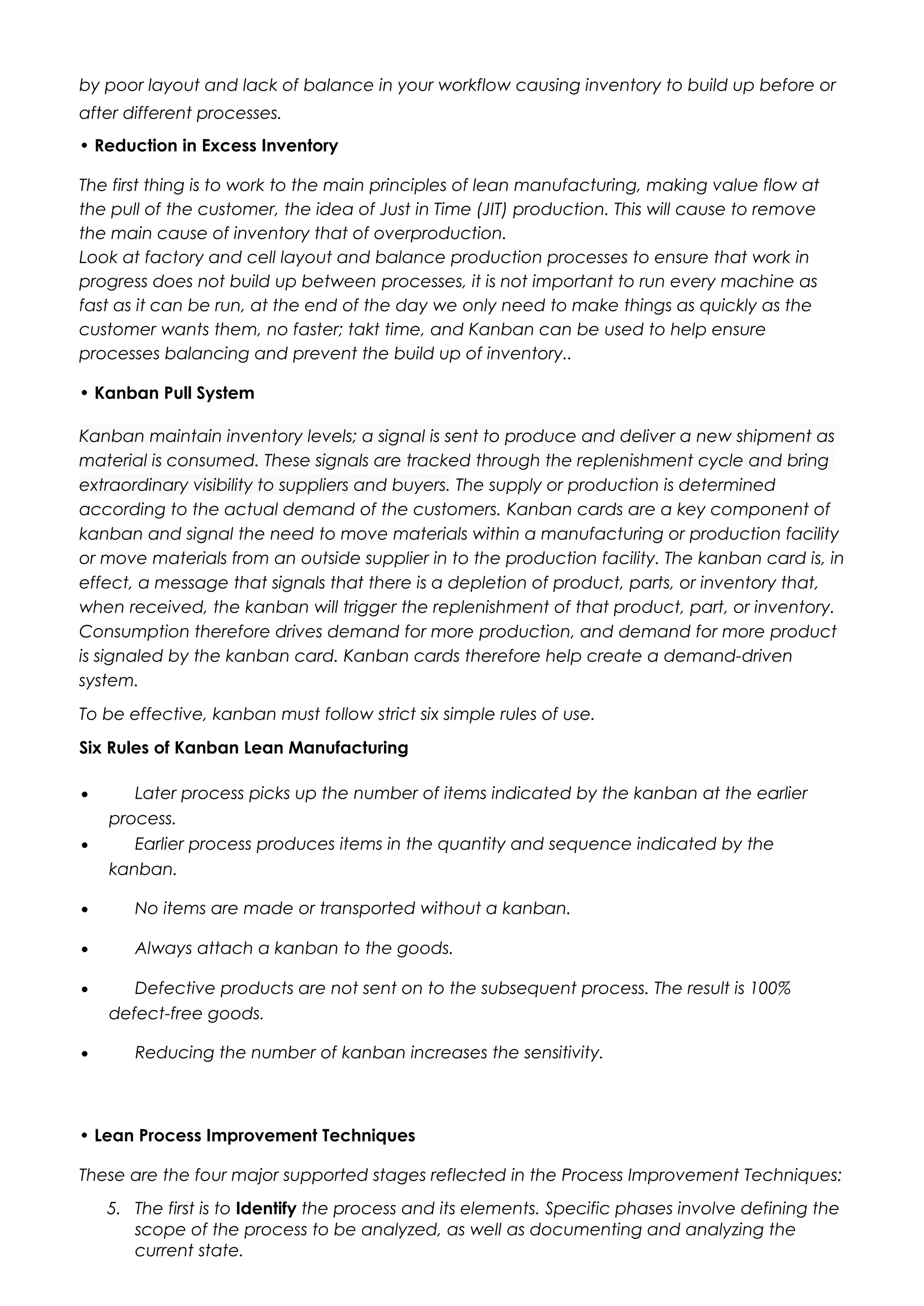 by poor layout and lack of balance in your workflow causing inventory to build up before or
after different processes.
• Reduction in Excess Inventory
The first thing is to work to the main principles of lean manufacturing, making value flow at
the pull of the customer, the idea of Just in Time (JIT) production. This will cause to remove
the main cause of inventory that of overproduction.
Look at factory and cell layout and balance production processes to ensure that work in
progress does not build up between processes, it is not important to run every machine as
fast as it can be run, at the end of the day we only need to make things as quickly as the
customer wants them, no faster; takt time, and Kanban can be used to help ensure
processes balancing and prevent the build up of inventory..
• Kanban Pull System
Kanban maintain inventory levels; a signal is sent to produce and deliver a new shipment as
material is consumed. These signals are tracked through the replenishment cycle and bring
extraordinary visibility to suppliers and buyers. The supply or production is determined
according to the actual demand of the customers. Kanban cards are a key component of
kanban and signal the need to move materials within a manufacturing or production facility
or move materials from an outside supplier in to the production facility. The kanban card is, in
effect, a message that signals that there is a depletion of product, parts, or inventory that,
when received, the kanban will trigger the replenishment of that product, part, or inventory.
Consumption therefore drives demand for more production, and demand for more product
is signaled by the kanban card. Kanban cards therefore help create a demand-driven
system.
To be effective, kanban must follow strict six simple rules of use.
Six Rules of Kanban Lean Manufacturing
• Later process picks up the number of items indicated by the kanban at the earlier
process.
• Earlier process produces items in the quantity and sequence indicated by the
kanban.
• No items are made or transported without a kanban.
• Always attach a kanban to the goods.
• Defective products are not sent on to the subsequent process. The result is 100%
defect-free goods.
• Reducing the number of kanban increases the sensitivity.
• Lean Process Improvement Techniques
These are the four major supported stages reflected in the Process Improvement Techniques:
5. The first is to Identify the process and its elements. Specific phases involve defining the
scope of the process to be analyzed, as well as documenting and analyzing the
current state.
 