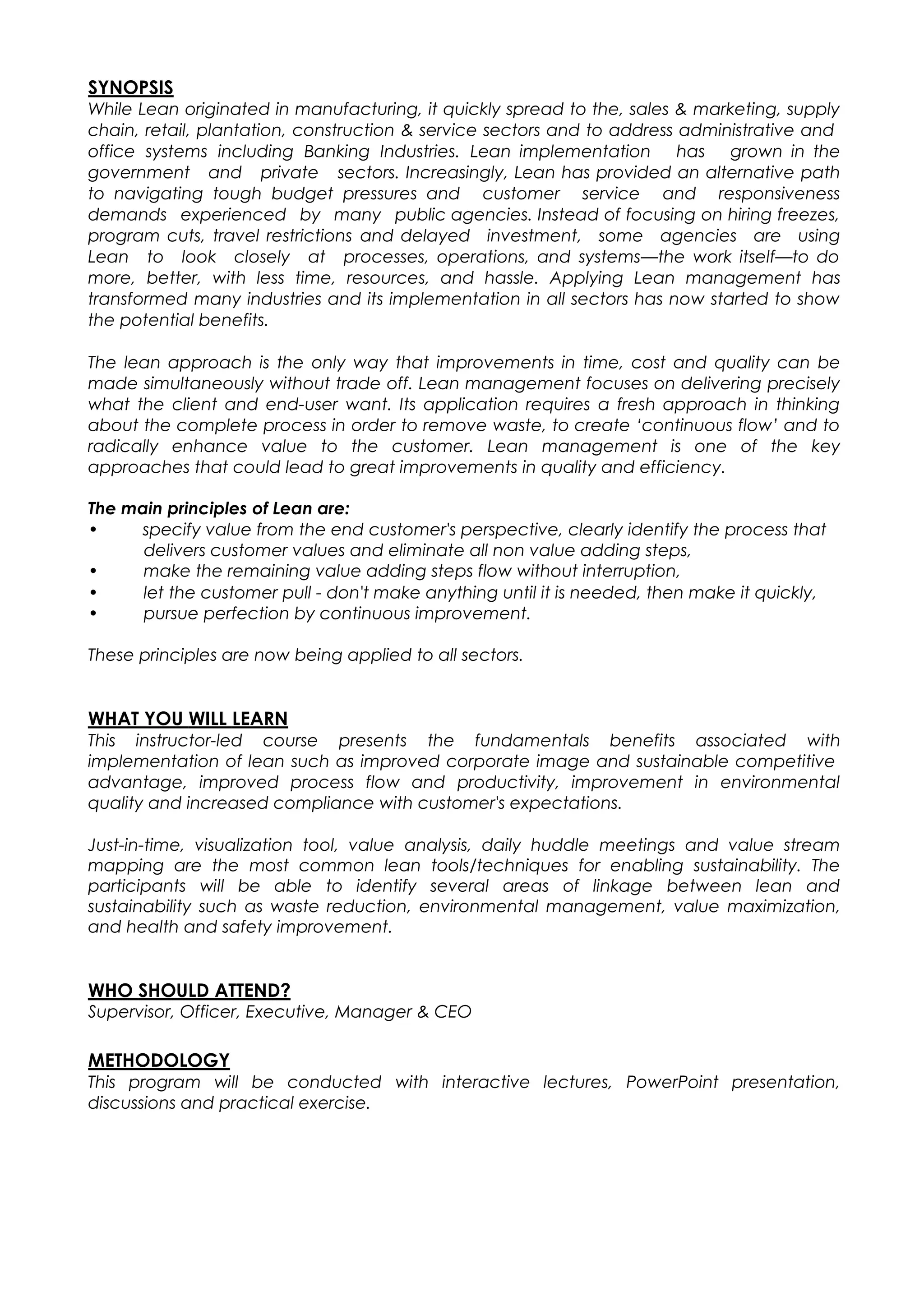 SYNOPSIS
While Lean originated in manufacturing, it quickly spread to the, sales & marketing, supply
chain, retail, plantation, construction & service sectors and to address administrative and
office systems including Banking Industries. Lean implementation has grown in the
government and private sectors. Increasingly, Lean has provided an alternative path
to navigating tough budget pressures and customer service and responsiveness
demands experienced by many public agencies. Instead of focusing on hiring freezes,
program cuts, travel restrictions and delayed investment, some agencies are using
Lean to look closely at processes, operations, and systems—the work itself—to do
more, better, with less time, resources, and hassle. Applying Lean management has
transformed many industries and its implementation in all sectors has now started to show
the potential benefits.
The lean approach is the only way that improvements in time, cost and quality can be
made simultaneously without trade off. Lean management focuses on delivering precisely
what the client and end-user want. Its application requires a fresh approach in thinking
about the complete process in order to remove waste, to create ‘continuous flow’ and to
radically enhance value to the customer. Lean management is one of the key
approaches that could lead to great improvements in quality and efficiency.
The main principles of Lean are:
• specify value from the end customer's perspective, clearly identify the process that
delivers customer values and eliminate all non value adding steps,
• make the remaining value adding steps flow without interruption,
• let the customer pull - don't make anything until it is needed, then make it quickly,
• pursue perfection by continuous improvement.
These principles are now being applied to all sectors.
WHAT YOU WILL LEARN
This instructor-led course presents the fundamentals benefits associated with
implementation of lean such as improved corporate image and sustainable competitive
advantage, improved process flow and productivity, improvement in environmental
quality and increased compliance with customer's expectations.
Just-in-time, visualization tool, value analysis, daily huddle meetings and value stream
mapping are the most common lean tools/techniques for enabling sustainability. The
participants will be able to identify several areas of linkage between lean and
sustainability such as waste reduction, environmental management, value maximization,
and health and safety improvement.
WHO SHOULD ATTEND?
Supervisor, Officer, Executive, Manager & CEO
METHODOLOGY
This program will be conducted with interactive lectures, PowerPoint presentation,
discussions and practical exercise.
 