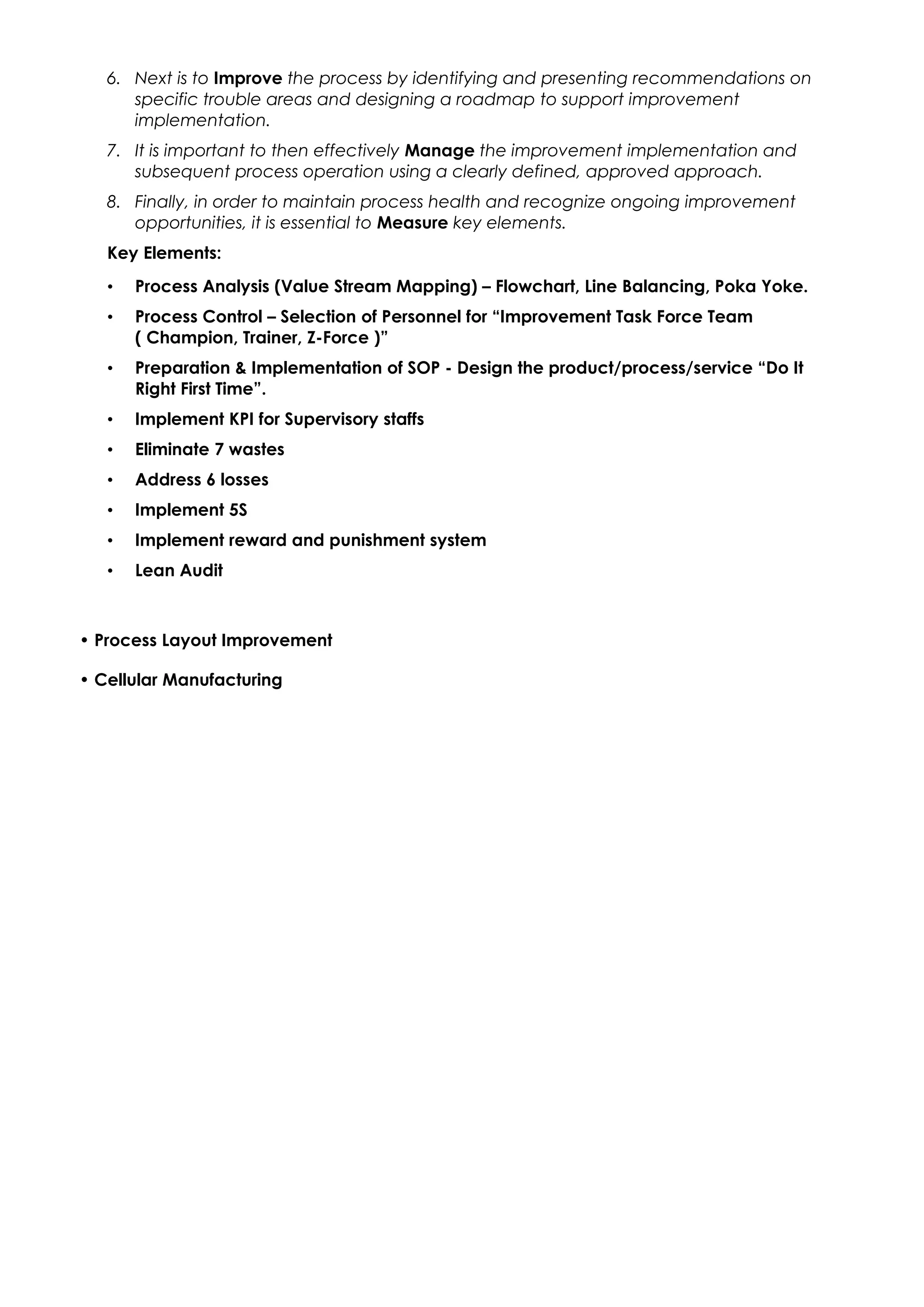 6. Next is to Improve the process by identifying and presenting recommendations on
specific trouble areas and designing a roadmap to support improvement
implementation.
7. It is important to then effectively Manage the improvement implementation and
subsequent process operation using a clearly defined, approved approach.
8. Finally, in order to maintain process health and recognize ongoing improvement
opportunities, it is essential to Measure key elements.
Key Elements:
• Process Analysis (Value Stream Mapping) – Flowchart, Line Balancing, Poka Yoke.
• Process Control – Selection of Personnel for “Improvement Task Force Team
( Champion, Trainer, Z-Force )”
• Preparation & Implementation of SOP - Design the product/process/service “Do It
Right First Time”.
• Implement KPI for Supervisory staffs
• Eliminate 7 wastes
• Address 6 losses
• Implement 5S
• Implement reward and punishment system
• Lean Audit
• Process Layout Improvement
• Cellular Manufacturing
 