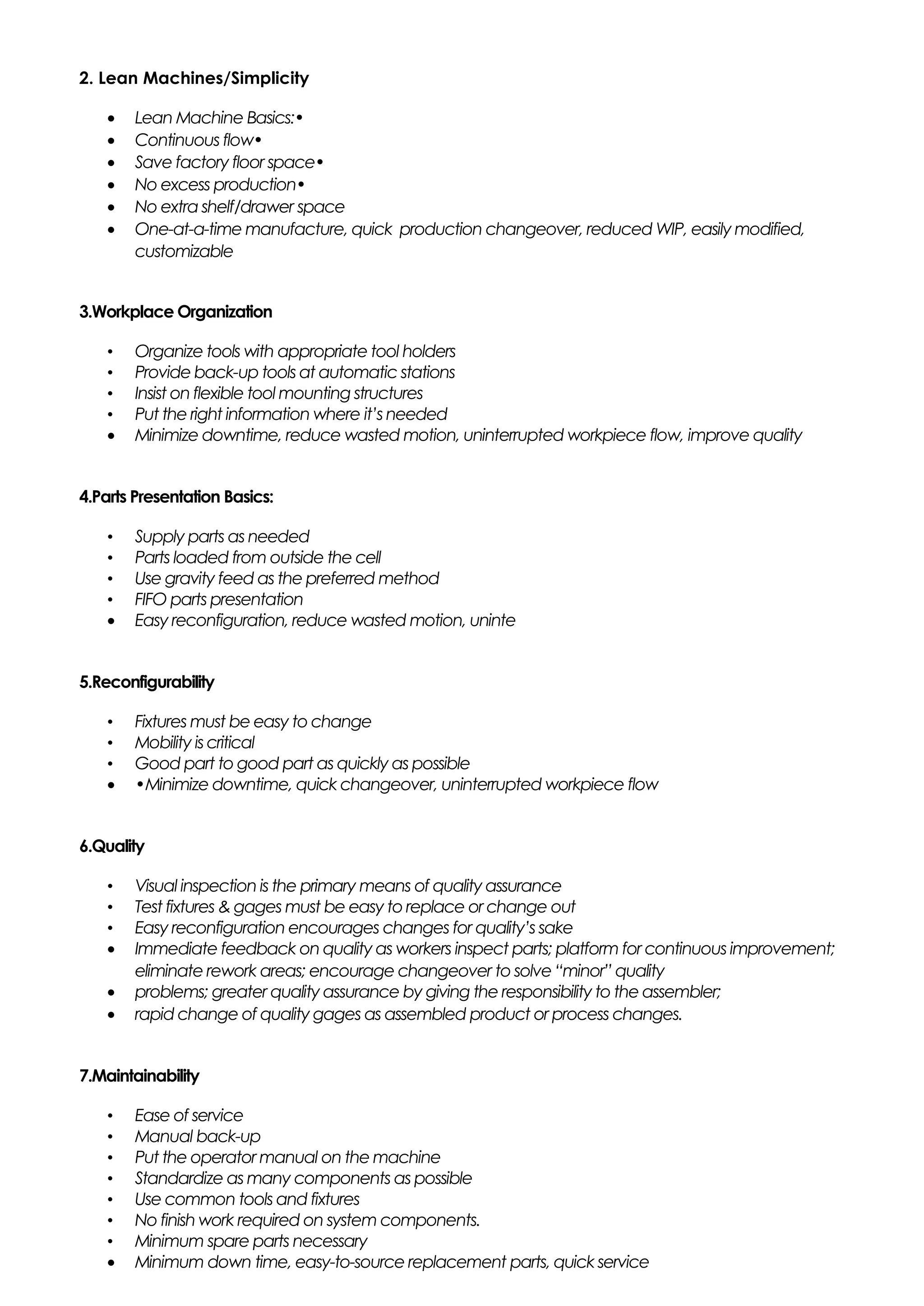 2. Lean Machines/Simplicity
• Lean Machine Basics:•
• Continuous flow•
• Save factory floor space•
• No excess production•
• No extra shelf/drawer space
• One-at-a-time manufacture, quick production changeover, reduced WIP, easily modified,
customizable
3.Workplace Organization
• Organize tools with appropriate tool holders
• Provide back-up tools at automatic stations
• Insist on flexible tool mounting structures
• Put the right information where it’s needed
• Minimize downtime, reduce wasted motion, uninterrupted workpiece flow, improve quality
4.Parts Presentation Basics:
• Supply parts as needed
• Parts loaded from outside the cell
• Use gravity feed as the preferred method
• FIFO parts presentation
• Easy reconfiguration, reduce wasted motion, uninte
5.Reconfigurability
• Fixtures must be easy to change
• Mobility is critical
• Good part to good part as quickly as possible
• •Minimize downtime, quick changeover, uninterrupted workpiece flow
6.Quality
• Visual inspection is the primary means of quality assurance
• Test fixtures & gages must be easy to replace or change out
• Easy reconfiguration encourages changes for quality’s sake
• Immediate feedback on quality as workers inspect parts; platform for continuous improvement;
eliminate rework areas; encourage changeover to solve “minor” quality
• problems; greater quality assurance by giving the responsibility to the assembler;
• rapid change of quality gages as assembled product or process changes.
7.Maintainability
• Ease of service
• Manual back-up
• Put the operator manual on the machine
• Standardize as many components as possible
• Use common tools and fixtures
• No finish work required on system components.
• Minimum spare parts necessary
• Minimum down time, easy-to-source replacement parts, quick service
 